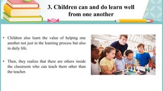 3. Children can and do learn well
from one another
• Children also learn the value of helping one
another not just in the learning process but also
in daily life.
• Then, they realize that there are others inside
the classroom who can teach them other than
the teacher.
 