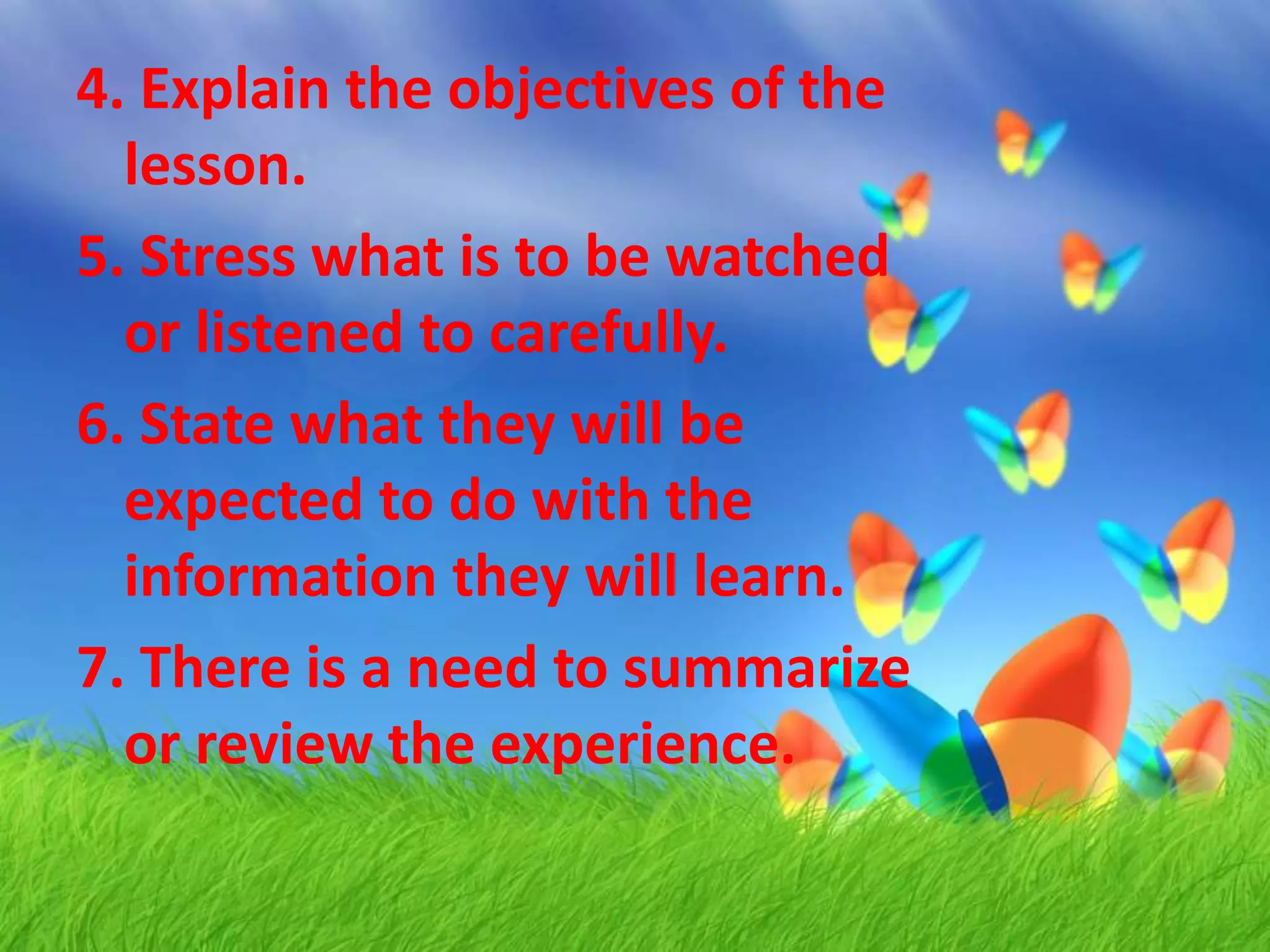 4. Explain the objectives of the
lesson.
5. Stress what is to be watched
or listened to carefully.
6. State what they will be
expected to do with the
information they will learn.
7. There is a need to summarize
or review the experience.
 