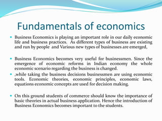 Fundamentals of economics
 Business Economics is playing an important role in our daily economic
life and business practices. As different types of business are existing
and run by people and Various new types of businesses are emerged,
 Business Economics becomes very useful for businessmen. Since the
emergence of economic reforms in Indian economy the whole
economic scenario regarding the business is changed.
 ,while taking the business decisions businessmen are using economic
tools. Economic theories, economic principles, economic laws,
equations economic concepts are used for decision making.
 On this ground students of commerce should know the importance of
basic theories in actual business application. Hence the introduction of
Business Economics becomes important to the students.
 