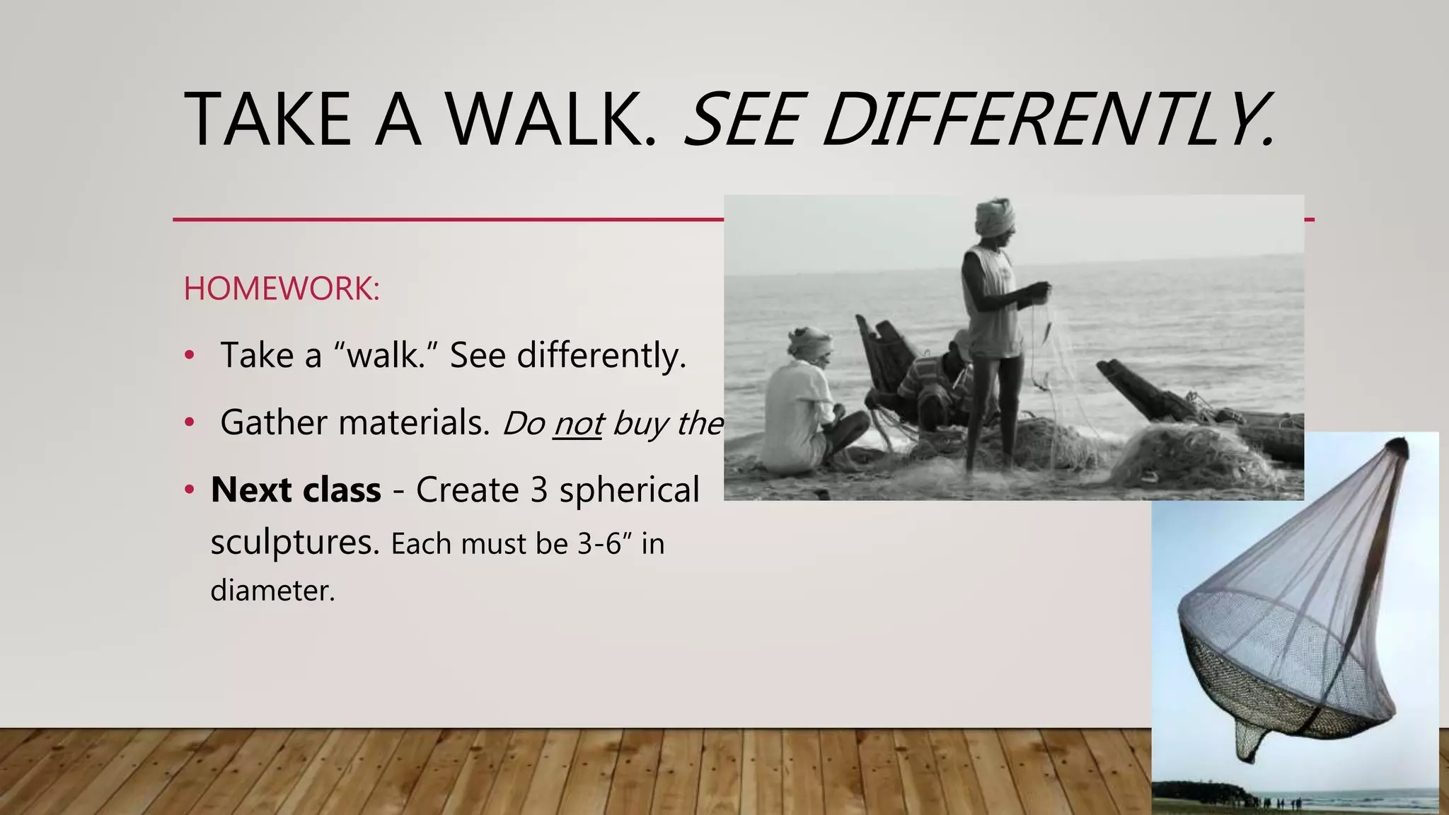 TAKE A WALK. SEE DIFFERENTLY.
• Take a “walk.” See differently.
• Gather materials. Do not buy them.
• Next class - Create 3 spherical
sculptures. Each must be 3-6” in
diameter.
HOMEWORK:
 