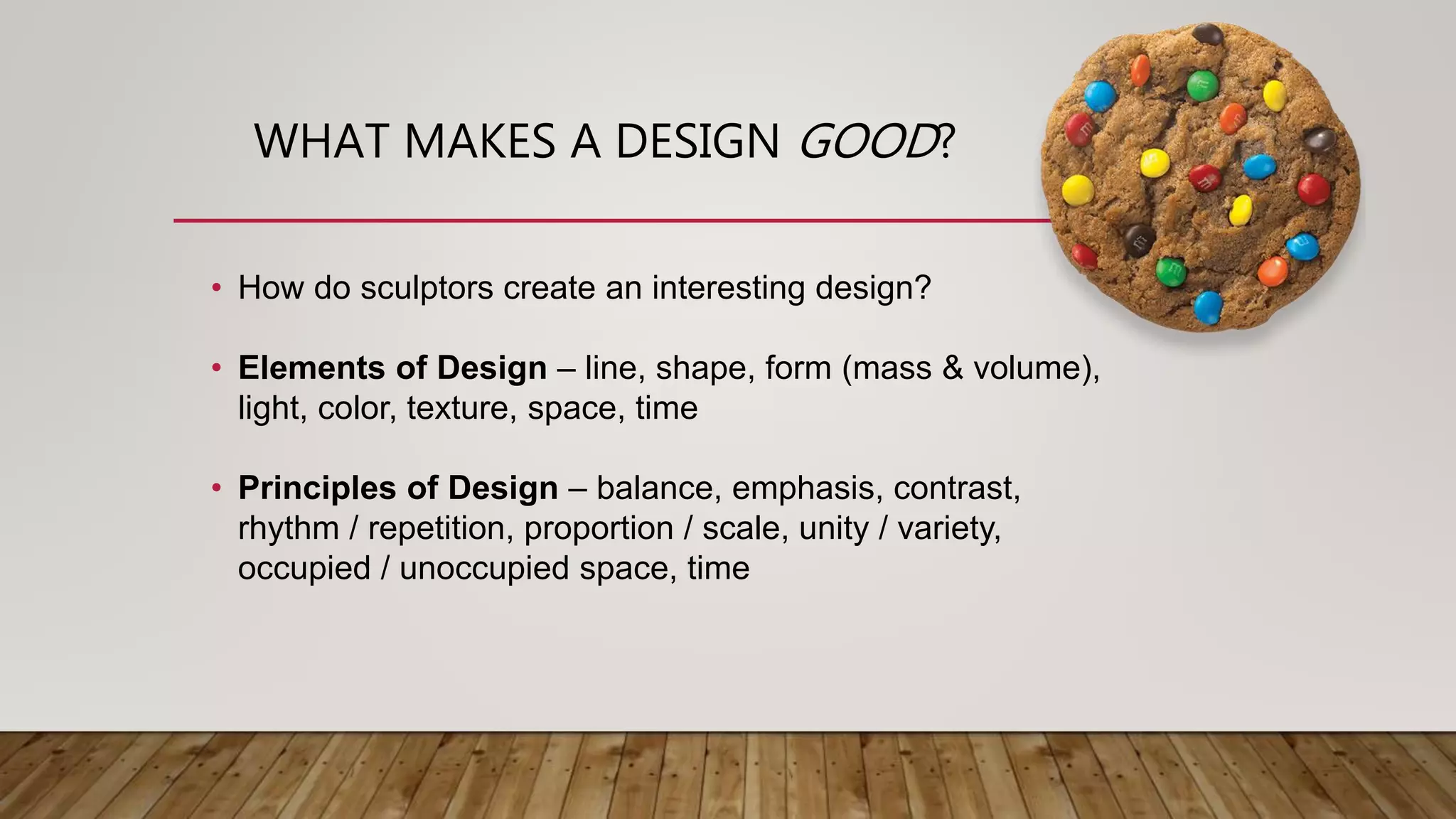 WHAT MAKES A DESIGN GOOD?
• How do sculptors create an interesting design?
• Elements of Design – line, shape, form (mass & volume),
light, color, texture, space, time
• Principles of Design – balance, emphasis, contrast,
rhythm / repetition, proportion / scale, unity / variety,
occupied / unoccupied space, time
 