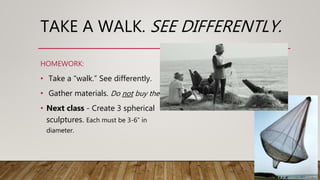 TAKE A WALK. SEE DIFFERENTLY.
• Take a “walk.” See differently.
• Gather materials. Do not buy them.
• Next class - Create 3 spherical
sculptures. Each must be 3-6” in
diameter.
HOMEWORK:
 