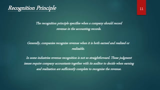 Recognition Principle
The recognition principle specifies when a company should record
revenue in the accounting records.
Generally, companies recognize revenue when it is both earned and realized or
realizable.
In some industries revenue recognition is not so straightforward. These judgment
issues require company accountants together with its auditor to decide when earning
and realization are sufficiently complete to recognize the revenue.
11
 