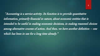 4
“Accounting is a service activity. Its function is to provide quantitative
information, primarily financial in nature, about economic entities that is
intended to be useful in making economic decisions, in making reasoned choices
among alternative courses of action. And then, we have another definition – one
which has been in use for a long time already.”
 