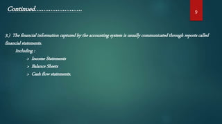3.) The financial information captured by the accounting system is usually communicated through reports called
financial statements.
Including :
> Income Statements
> Balance Sheets
> Cash flow statements.
9
Continued………………………
 