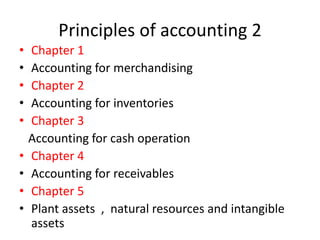 Principles of accounting 2
• Chapter 1
• Accounting for merchandising
• Chapter 2
• Accounting for inventories
• Chapter 3
Accounting for cash operation
• Chapter 4
• Accounting for receivables
• Chapter 5
• Plant assets , natural resources and intangible
assets
 