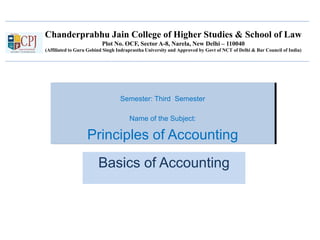 Chanderprabhu Jain College of Higher Studies & School of Law
Plot No. OCF, Sector A-8, Narela, New Delhi – 110040
(Affiliated to Guru Gobind Singh Indraprastha University and Approved by Govt of NCT of Delhi & Bar Council of India)
Semester: Third Semester
Name of the Subject:
Principles of Accounting
Basics of Accounting
 