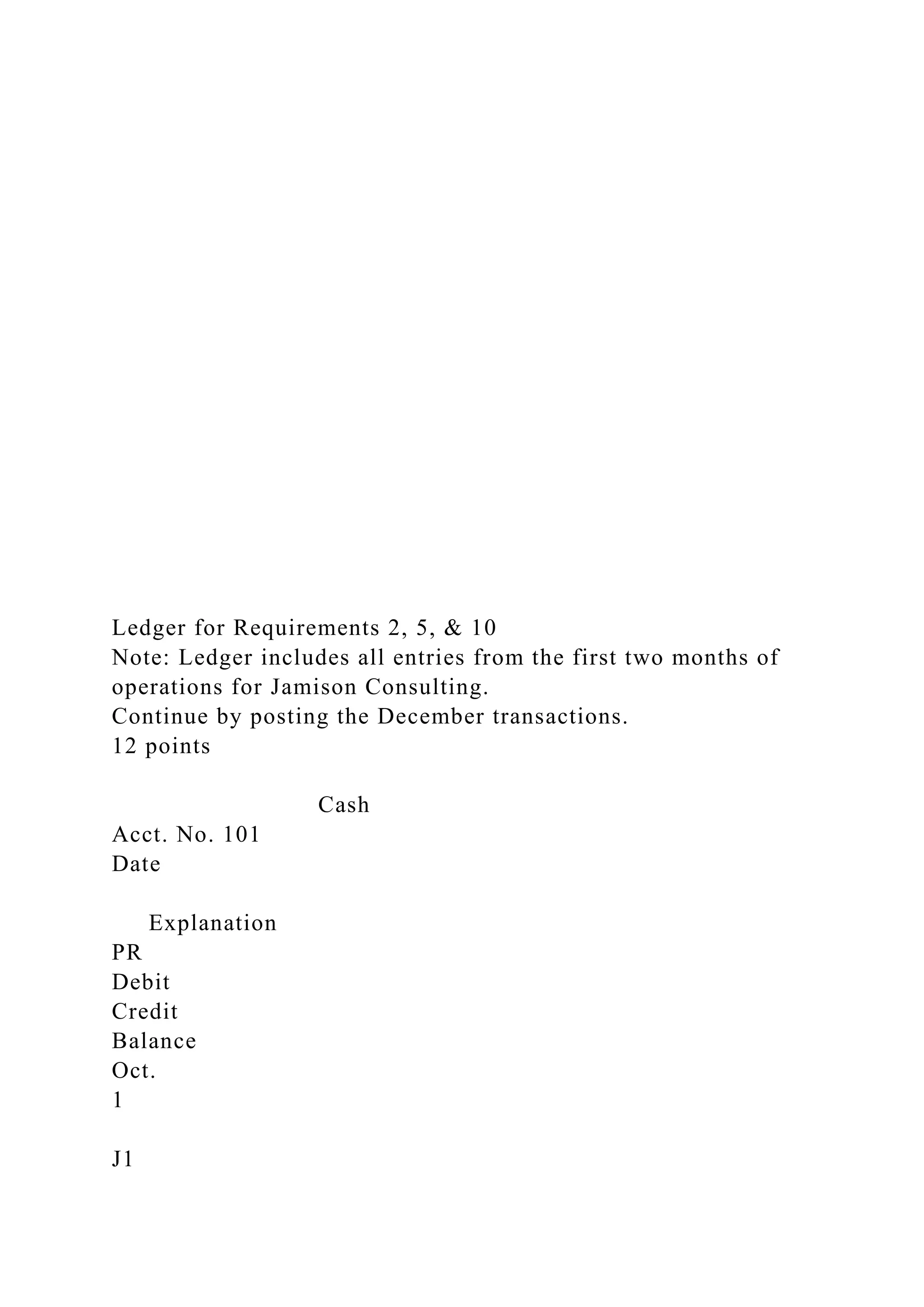 Ledger for Requirements 2, 5, & 10
Note: Ledger includes all entries from the first two months of
operations for Jamison Consulting.
Continue by posting the December transactions.
12 points
Cash
Acct. No. 101
Date
Explanation
PR
Debit
Credit
Balance
Oct.
1
J1
 