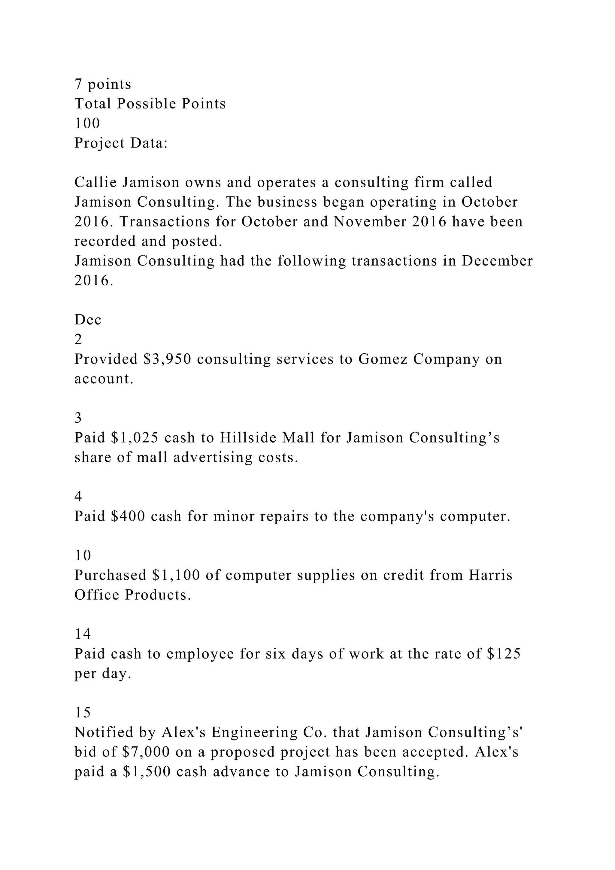 7 points
Total Possible Points
100
Project Data:
Callie Jamison owns and operates a consulting firm called
Jamison Consulting. The business began operating in October
2016. Transactions for October and November 2016 have been
recorded and posted.
Jamison Consulting had the following transactions in December
2016.
Dec
2
Provided $3,950 consulting services to Gomez Company on
account.
3
Paid $1,025 cash to Hillside Mall for Jamison Consulting’s
share of mall advertising costs.
4
Paid $400 cash for minor repairs to the company's computer.
10
Purchased $1,100 of computer supplies on credit from Harris
Office Products.
14
Paid cash to employee for six days of work at the rate of $125
per day.
15
Notified by Alex's Engineering Co. that Jamison Consulting’s'
bid of $7,000 on a proposed project has been accepted. Alex's
paid a $1,500 cash advance to Jamison Consulting.
 