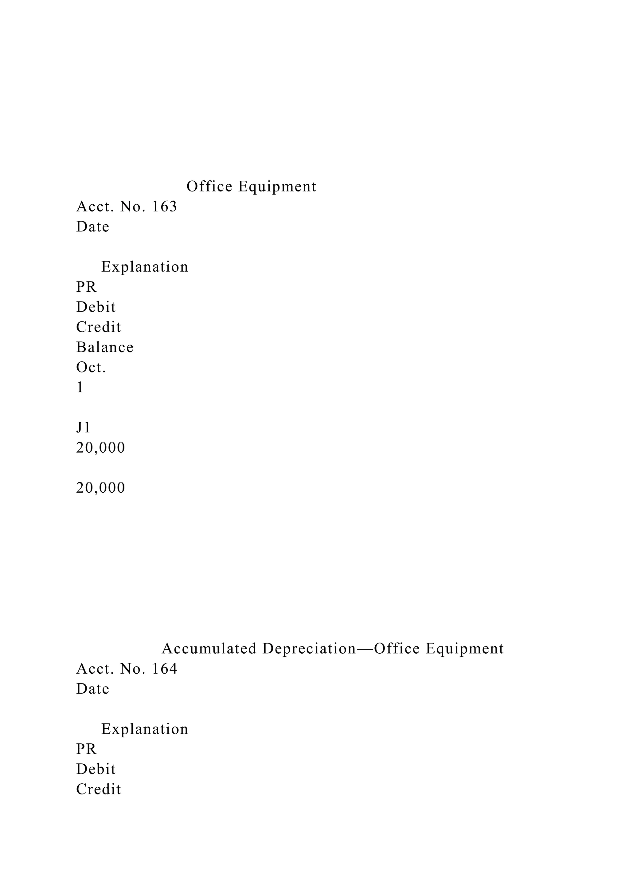 Office Equipment
Acct. No. 163
Date
Explanation
PR
Debit
Credit
Balance
Oct.
1
J1
20,000
20,000
Accumulated Depreciation—Office Equipment
Acct. No. 164
Date
Explanation
PR
Debit
Credit
 