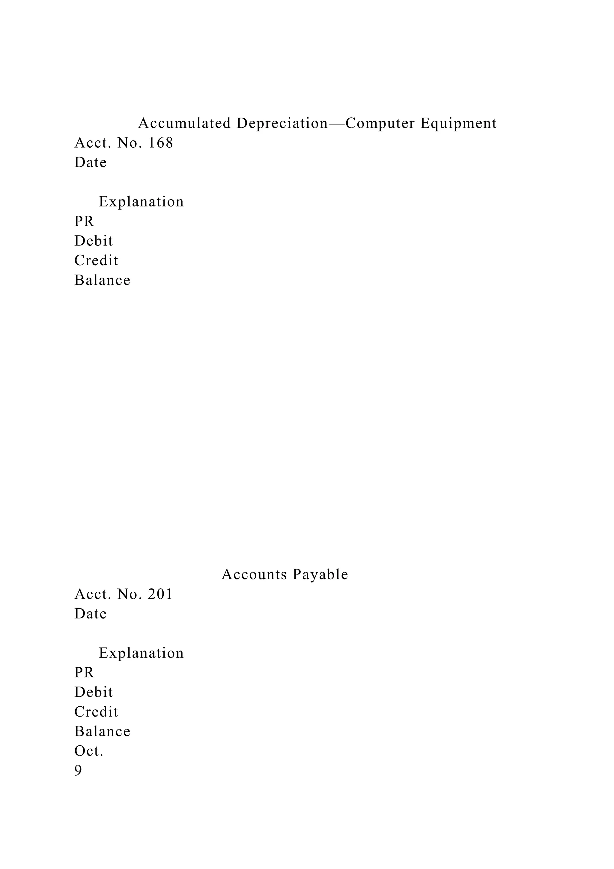 Accumulated Depreciation—Computer Equipment
Acct. No. 168
Date
Explanation
PR
Debit
Credit
Balance
Accounts Payable
Acct. No. 201
Date
Explanation
PR
Debit
Credit
Balance
Oct.
9
 