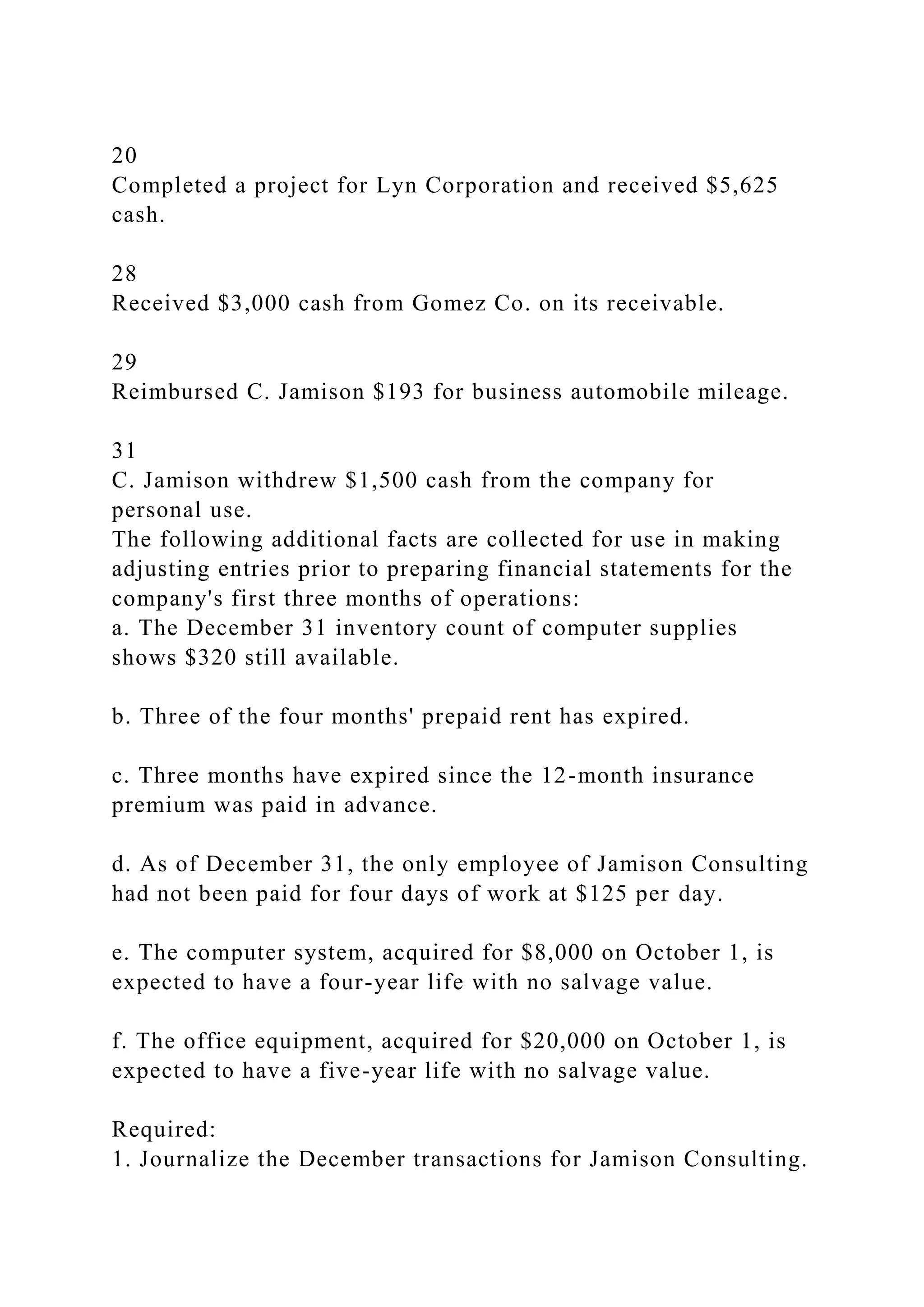 20
Completed a project for Lyn Corporation and received $5,625
cash.
28
Received $3,000 cash from Gomez Co. on its receivable.
29
Reimbursed C. Jamison $193 for business automobile mileage.
31
C. Jamison withdrew $1,500 cash from the company for
personal use.
The following additional facts are collected for use in making
adjusting entries prior to preparing financial statements for the
company's first three months of operations:
a. The December 31 inventory count of computer supplies
shows $320 still available.
b. Three of the four months' prepaid rent has expired.
c. Three months have expired since the 12-month insurance
premium was paid in advance.
d. As of December 31, the only employee of Jamison Consulting
had not been paid for four days of work at $125 per day.
e. The computer system, acquired for $8,000 on October 1, is
expected to have a four-year life with no salvage value.
f. The office equipment, acquired for $20,000 on October 1, is
expected to have a five-year life with no salvage value.
Required:
1. Journalize the December transactions for Jamison Consulting.
 