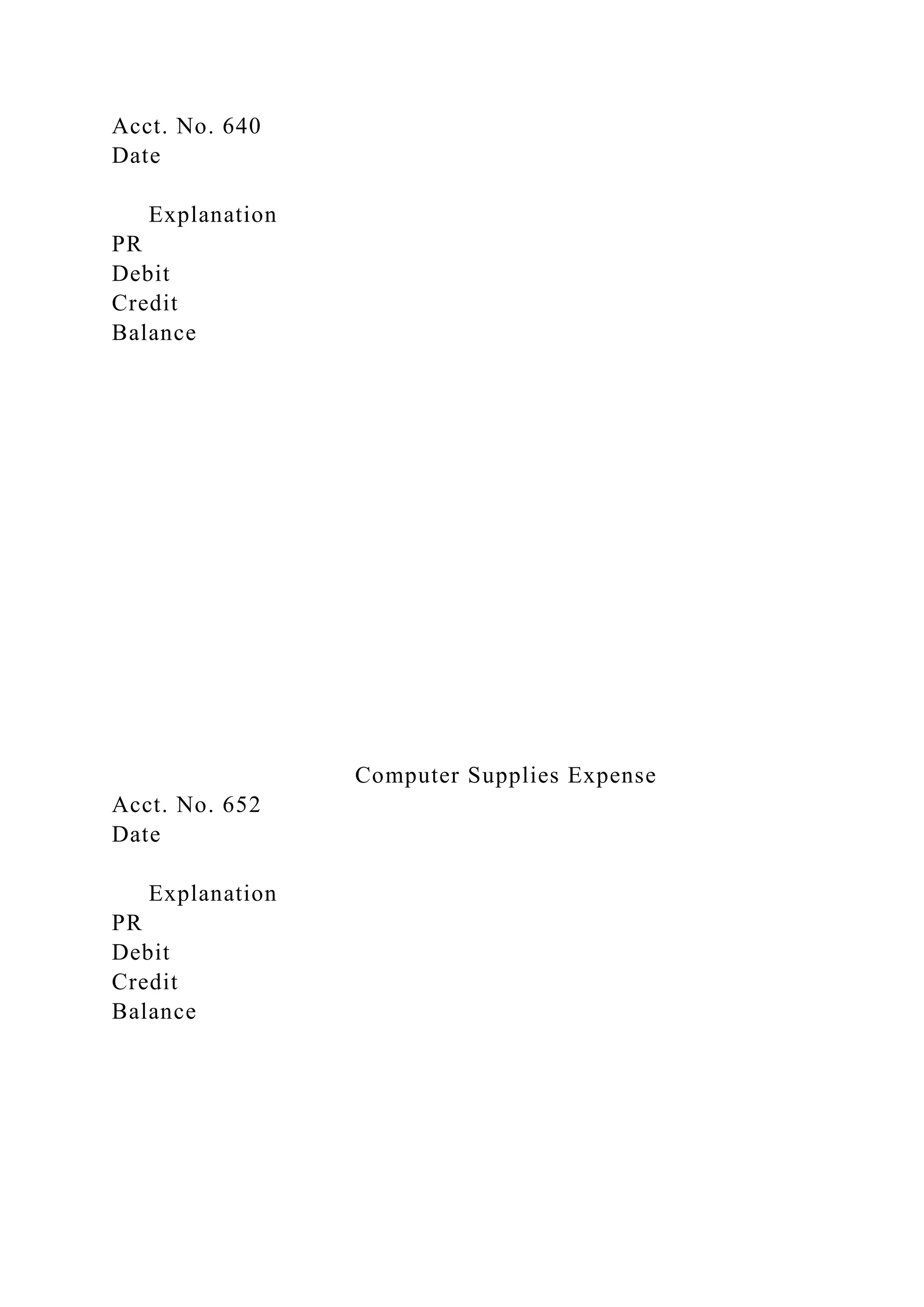 Acct. No. 640
Date
Explanation
PR
Debit
Credit
Balance
Computer Supplies Expense
Acct. No. 652
Date
Explanation
PR
Debit
Credit
Balance
 