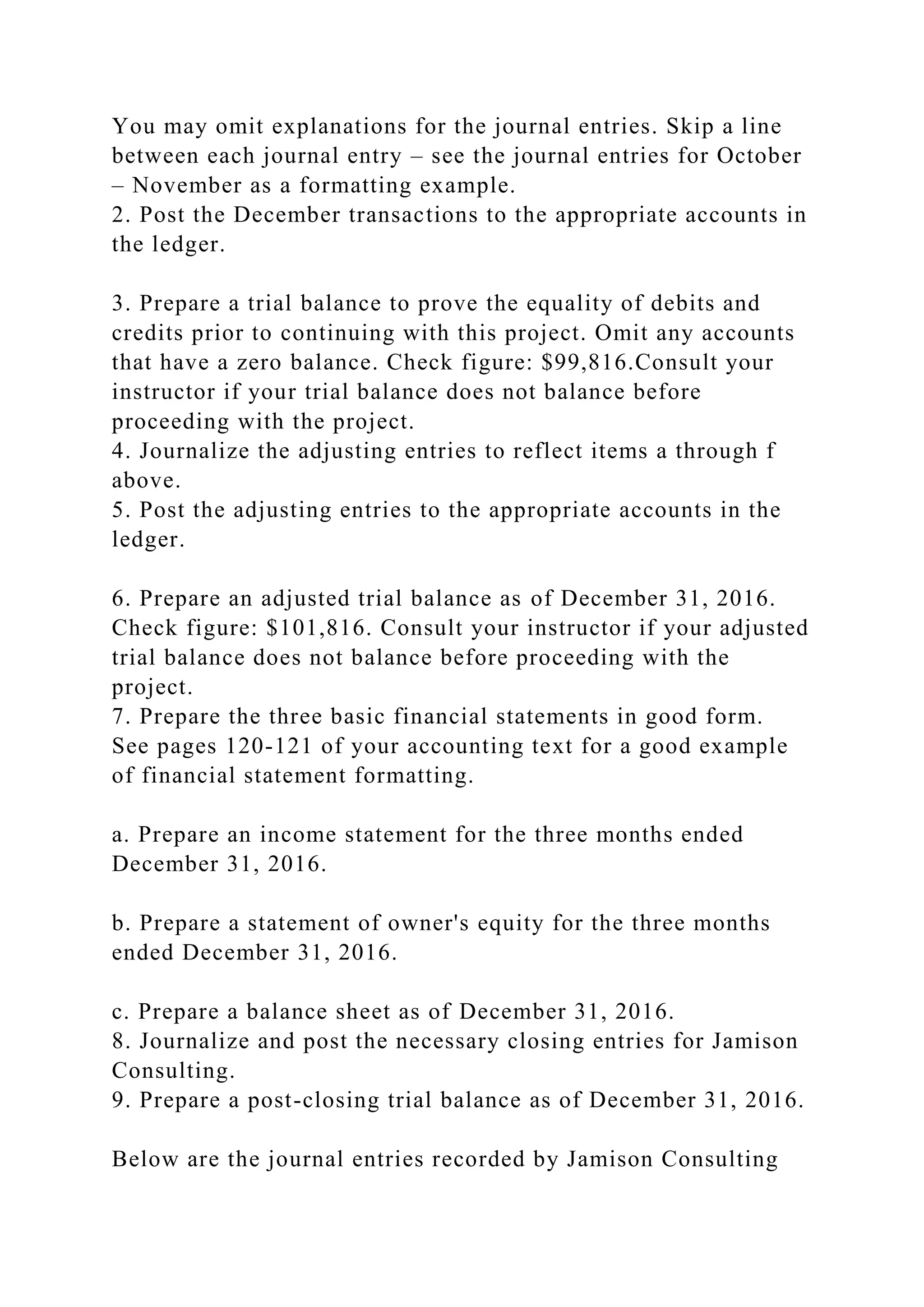 You may omit explanations for the journal entries. Skip a line
between each journal entry – see the journal entries for October
– November as a formatting example.
2. Post the December transactions to the appropriate accounts in
the ledger.
3. Prepare a trial balance to prove the equality of debits and
credits prior to continuing with this project. Omit any accounts
that have a zero balance. Check figure: $99,816.Consult your
instructor if your trial balance does not balance before
proceeding with the project.
4. Journalize the adjusting entries to reflect items a through f
above.
5. Post the adjusting entries to the appropriate accounts in the
ledger.
6. Prepare an adjusted trial balance as of December 31, 2016.
Check figure: $101,816. Consult your instructor if your adjusted
trial balance does not balance before proceeding with the
project.
7. Prepare the three basic financial statements in good form.
See pages 120-121 of your accounting text for a good example
of financial statement formatting.
a. Prepare an income statement for the three months ended
December 31, 2016.
b. Prepare a statement of owner's equity for the three months
ended December 31, 2016.
c. Prepare a balance sheet as of December 31, 2016.
8. Journalize and post the necessary closing entries for Jamison
Consulting.
9. Prepare a post-closing trial balance as of December 31, 2016.
Below are the journal entries recorded by Jamison Consulting
 