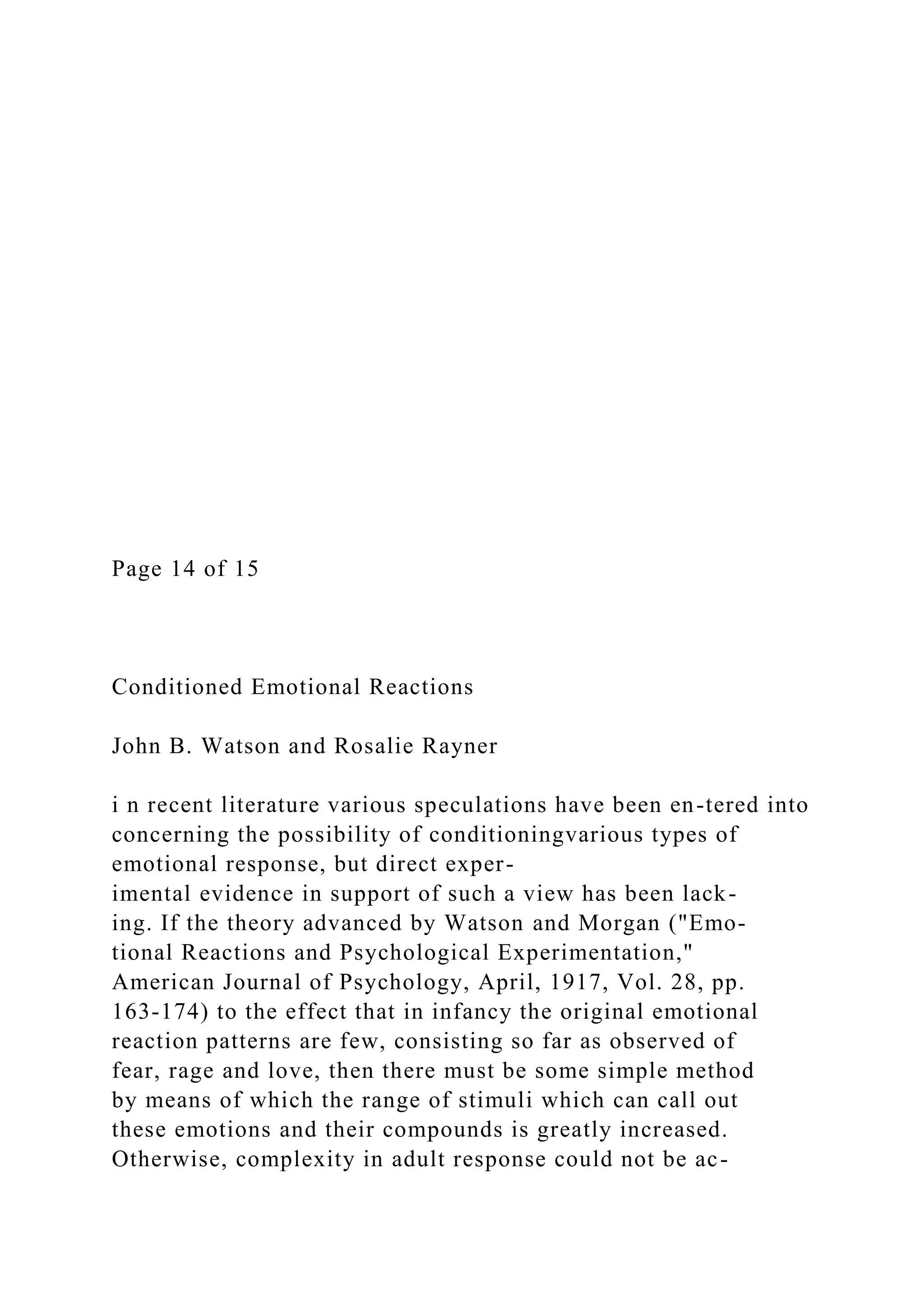Page 14 of 15
Conditioned Emotional Reactions
John B. Watson and Rosalie Rayner
i n recent literature various speculations have been en-tered into
concerning the possibility of conditioningvarious types of
emotional response, but direct exper-
imental evidence in support of such a view has been lack-
ing. If the theory advanced by Watson and Morgan ("Emo-
tional Reactions and Psychological Experimentation,"
American Journal of Psychology, April, 1917, Vol. 28, pp.
163-174) to the effect that in infancy the original emotional
reaction patterns are few, consisting so far as observed of
fear, rage and love, then there must be some simple method
by means of which the range of stimuli which can call out
these emotions and their compounds is greatly increased.
Otherwise, complexity in adult response could not be ac-
 