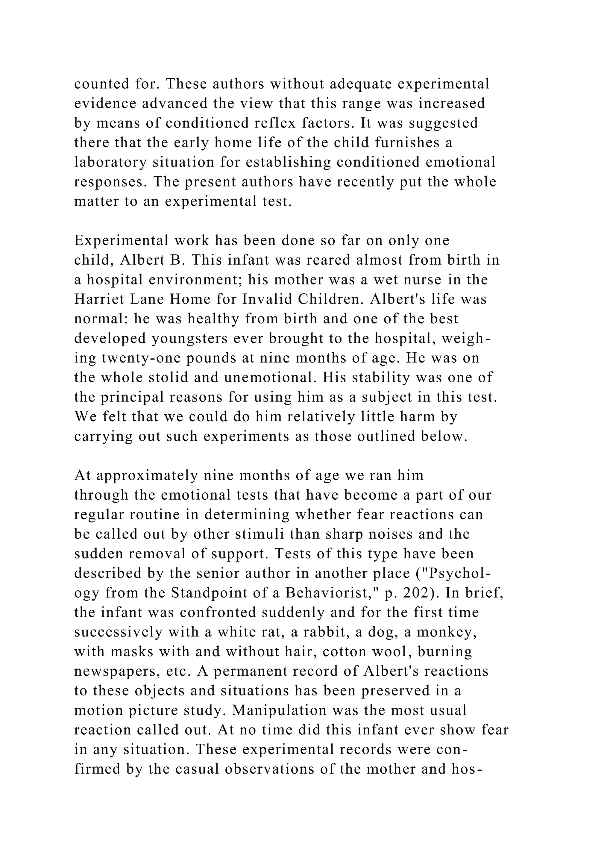 counted for. These authors without adequate experimental
evidence advanced the view that this range was increased
by means of conditioned reflex factors. It was suggested
there that the early home life of the child furnishes a
laboratory situation for establishing conditioned emotional
responses. The present authors have recently put the whole
matter to an experimental test.
Experimental work has been done so far on only one
child, Albert B. This infant was reared almost from birth in
a hospital environment; his mother was a wet nurse in the
Harriet Lane Home for Invalid Children. Albert's life was
normal: he was healthy from birth and one of the best
developed youngsters ever brought to the hospital, weigh-
ing twenty-one pounds at nine months of age. He was on
the whole stolid and unemotional. His stability was one of
the principal reasons for using him as a subject in this test.
We felt that we could do him relatively little harm by
carrying out such experiments as those outlined below.
At approximately nine months of age we ran him
through the emotional tests that have become a part of our
regular routine in determining whether fear reactions can
be called out by other stimuli than sharp noises and the
sudden removal of support. Tests of this type have been
described by the senior author in another place ("Psychol-
ogy from the Standpoint of a Behaviorist," p. 202). In brief,
the infant was confronted suddenly and for the first time
successively with a white rat, a rabbit, a dog, a monkey,
with masks with and without hair, cotton wool, burning
newspapers, etc. A permanent record of Albert's reactions
to these objects and situations has been preserved in a
motion picture study. Manipulation was the most usual
reaction called out. At no time did this infant ever show fear
in any situation. These experimental records were con-
firmed by the casual observations of the mother and hos-
 