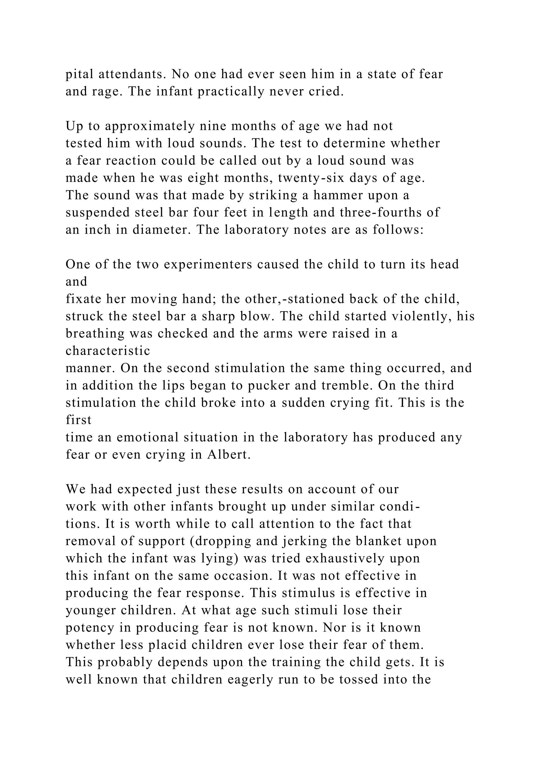 pital attendants. No one had ever seen him in a state of fear
and rage. The infant practically never cried.
Up to approximately nine months of age we had not
tested him with loud sounds. The test to determine whether
a fear reaction could be called out by a loud sound was
made when he was eight months, twenty-six days of age.
The sound was that made by striking a hammer upon a
suspended steel bar four feet in length and three-fourths of
an inch in diameter. The laboratory notes are as follows:
One of the two experimenters caused the child to turn its head
and
fixate her moving hand; the other,-stationed back of the child,
struck the steel bar a sharp blow. The child started violently, his
breathing was checked and the arms were raised in a
characteristic
manner. On the second stimulation the same thing occurred, and
in addition the lips began to pucker and tremble. On the third
stimulation the child broke into a sudden crying fit. This is the
first
time an emotional situation in the laboratory has produced any
fear or even crying in Albert.
We had expected just these results on account of our
work with other infants brought up under similar condi-
tions. It is worth while to call attention to the fact that
removal of support (dropping and jerking the blanket upon
which the infant was lying) was tried exhaustively upon
this infant on the same occasion. It was not effective in
producing the fear response. This stimulus is effective in
younger children. At what age such stimuli lose their
potency in producing fear is not known. Nor is it known
whether less placid children ever lose their fear of them.
This probably depends upon the training the child gets. It is
well known that children eagerly run to be tossed into the
 