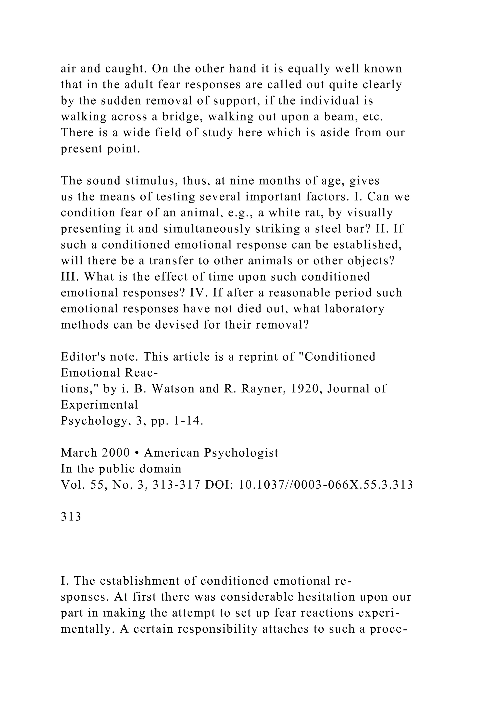 air and caught. On the other hand it is equally well known
that in the adult fear responses are called out quite clearly
by the sudden removal of support, if the individual is
walking across a bridge, walking out upon a beam, etc.
There is a wide field of study here which is aside from our
present point.
The sound stimulus, thus, at nine months of age, gives
us the means of testing several important factors. I. Can we
condition fear of an animal, e.g., a white rat, by visually
presenting it and simultaneously striking a steel bar? II. If
such a conditioned emotional response can be established,
will there be a transfer to other animals or other objects?
III. What is the effect of time upon such conditioned
emotional responses? IV. If after a reasonable period such
emotional responses have not died out, what laboratory
methods can be devised for their removal?
Editor's note. This article is a reprint of "Conditioned
Emotional Reac-
tions," by i. B. Watson and R. Rayner, 1920, Journal of
Experimental
Psychology, 3, pp. 1-14.
March 2000 • American Psychologist
In the public domain
Vol. 55, No. 3, 313-317 DOI: 10.1037//0003-066X.55.3.313
313
I. The establishment of conditioned emotional re-
sponses. At first there was considerable hesitation upon our
part in making the attempt to set up fear reactions experi-
mentally. A certain responsibility attaches to such a proce-
 