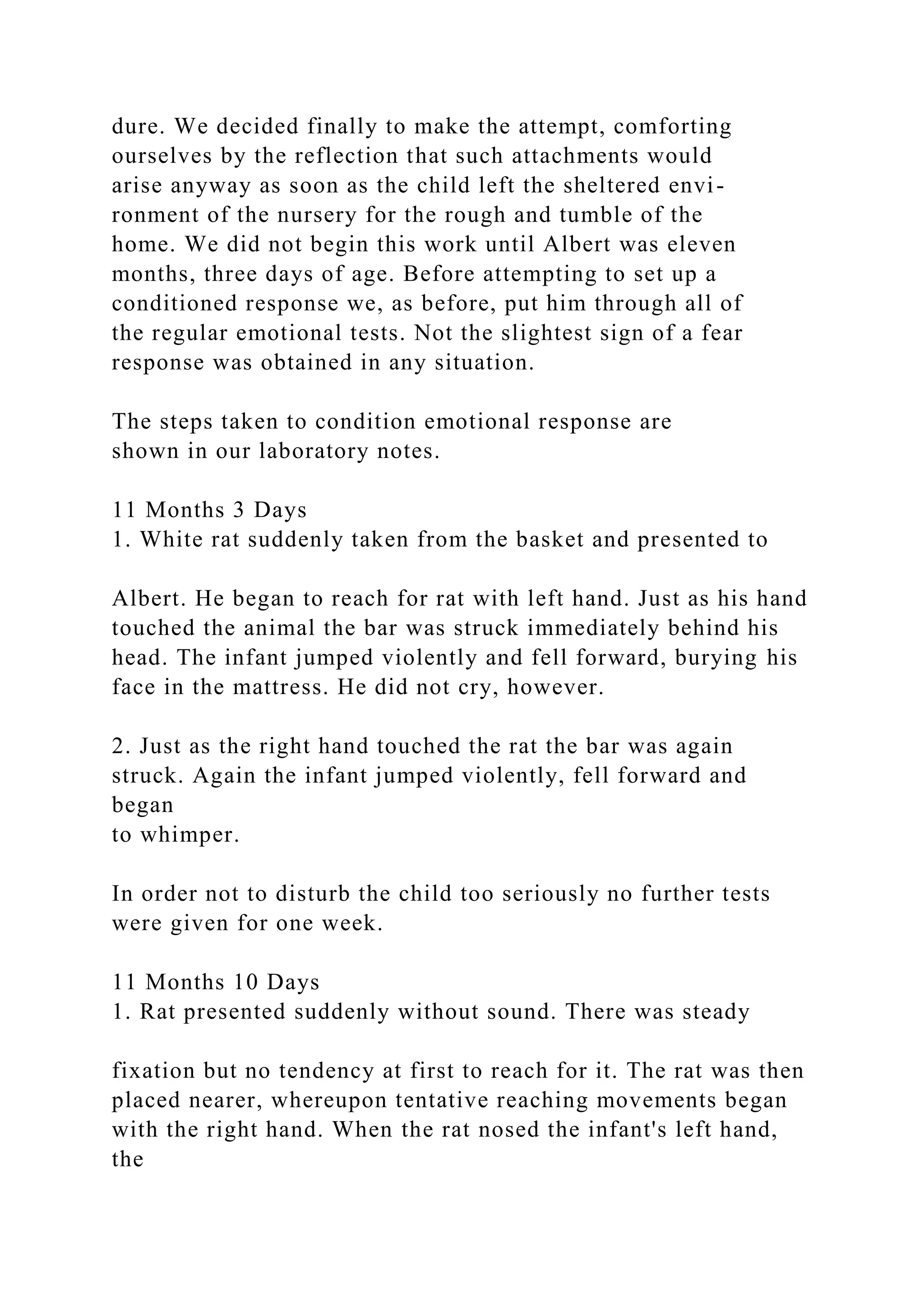 dure. We decided finally to make the attempt, comforting
ourselves by the reflection that such attachments would
arise anyway as soon as the child left the sheltered envi-
ronment of the nursery for the rough and tumble of the
home. We did not begin this work until Albert was eleven
months, three days of age. Before attempting to set up a
conditioned response we, as before, put him through all of
the regular emotional tests. Not the slightest sign of a fear
response was obtained in any situation.
The steps taken to condition emotional response are
shown in our laboratory notes.
11 Months 3 Days
1. White rat suddenly taken from the basket and presented to
Albert. He began to reach for rat with left hand. Just as his hand
touched the animal the bar was struck immediately behind his
head. The infant jumped violently and fell forward, burying his
face in the mattress. He did not cry, however.
2. Just as the right hand touched the rat the bar was again
struck. Again the infant jumped violently, fell forward and
began
to whimper.
In order not to disturb the child too seriously no further tests
were given for one week.
11 Months 10 Days
1. Rat presented suddenly without sound. There was steady
fixation but no tendency at first to reach for it. The rat was then
placed nearer, whereupon tentative reaching movements began
with the right hand. When the rat nosed the infant's left hand,
the
 