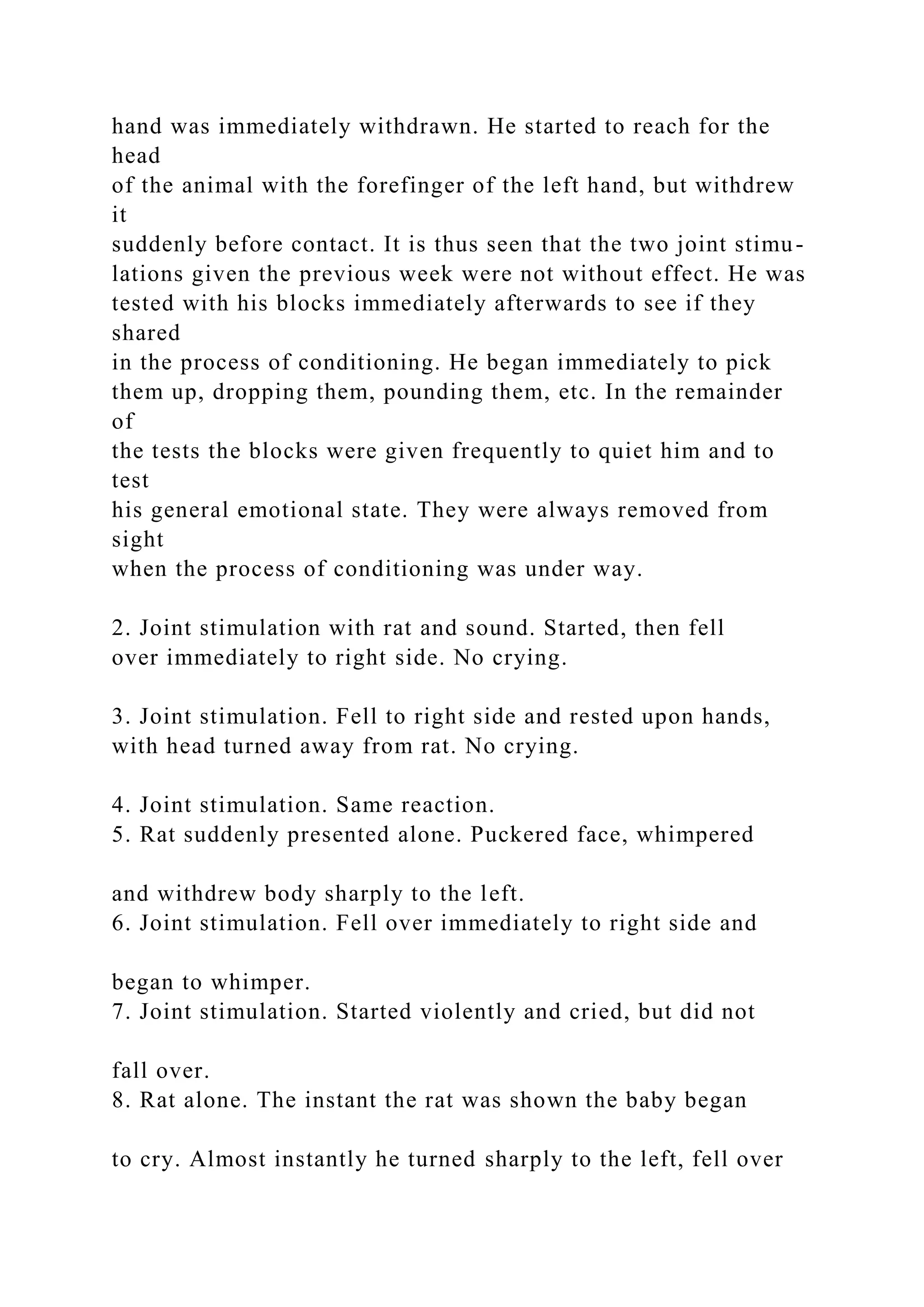 hand was immediately withdrawn. He started to reach for the
head
of the animal with the forefinger of the left hand, but withdrew
it
suddenly before contact. It is thus seen that the two joint stimu-
lations given the previous week were not without effect. He was
tested with his blocks immediately afterwards to see if they
shared
in the process of conditioning. He began immediately to pick
them up, dropping them, pounding them, etc. In the remainder
of
the tests the blocks were given frequently to quiet him and to
test
his general emotional state. They were always removed from
sight
when the process of conditioning was under way.
2. Joint stimulation with rat and sound. Started, then fell
over immediately to right side. No crying.
3. Joint stimulation. Fell to right side and rested upon hands,
with head turned away from rat. No crying.
4. Joint stimulation. Same reaction.
5. Rat suddenly presented alone. Puckered face, whimpered
and withdrew body sharply to the left.
6. Joint stimulation. Fell over immediately to right side and
began to whimper.
7. Joint stimulation. Started violently and cried, but did not
fall over.
8. Rat alone. The instant the rat was shown the baby began
to cry. Almost instantly he turned sharply to the left, fell over
 