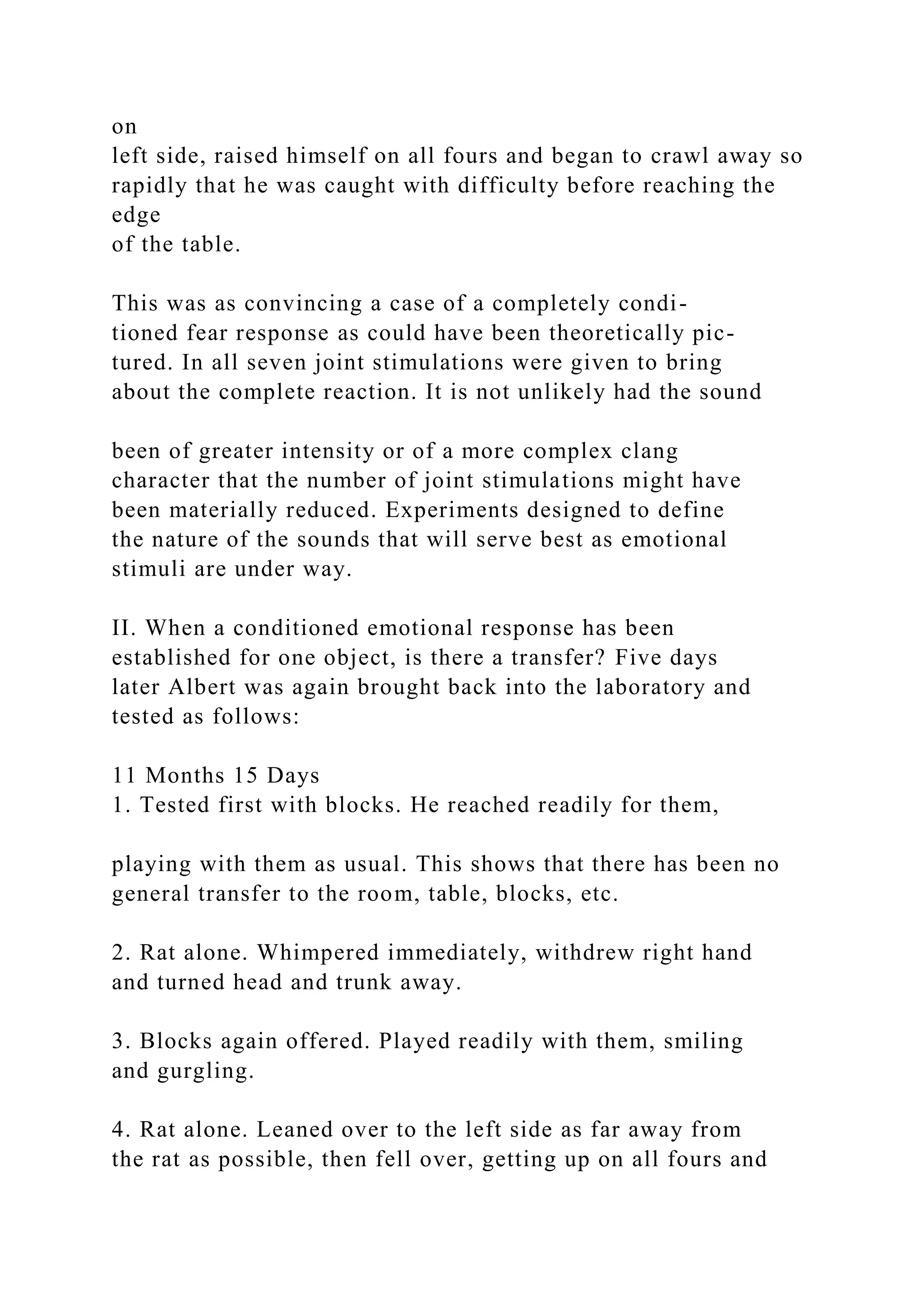 on
left side, raised himself on all fours and began to crawl away so
rapidly that he was caught with difficulty before reaching the
edge
of the table.
This was as convincing a case of a completely condi-
tioned fear response as could have been theoretically pic-
tured. In all seven joint stimulations were given to bring
about the complete reaction. It is not unlikely had the sound
been of greater intensity or of a more complex clang
character that the number of joint stimulations might have
been materially reduced. Experiments designed to define
the nature of the sounds that will serve best as emotional
stimuli are under way.
II. When a conditioned emotional response has been
established for one object, is there a transfer? Five days
later Albert was again brought back into the laboratory and
tested as follows:
11 Months 15 Days
1. Tested first with blocks. He reached readily for them,
playing with them as usual. This shows that there has been no
general transfer to the room, table, blocks, etc.
2. Rat alone. Whimpered immediately, withdrew right hand
and turned head and trunk away.
3. Blocks again offered. Played readily with them, smiling
and gurgling.
4. Rat alone. Leaned over to the left side as far away from
the rat as possible, then fell over, getting up on all fours and
 