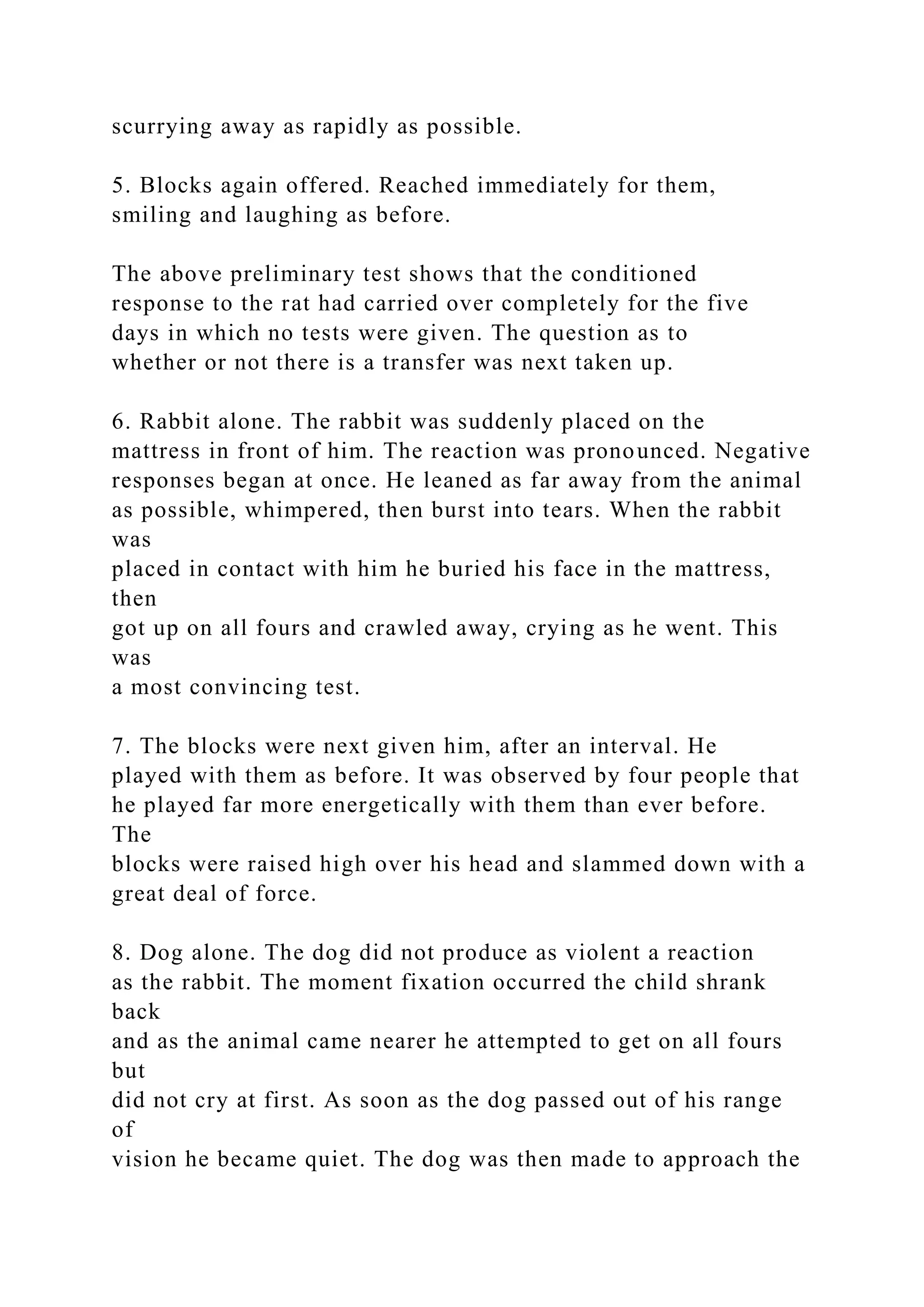 scurrying away as rapidly as possible.
5. Blocks again offered. Reached immediately for them,
smiling and laughing as before.
The above preliminary test shows that the conditioned
response to the rat had carried over completely for the five
days in which no tests were given. The question as to
whether or not there is a transfer was next taken up.
6. Rabbit alone. The rabbit was suddenly placed on the
mattress in front of him. The reaction was pronounced. Negative
responses began at once. He leaned as far away from the animal
as possible, whimpered, then burst into tears. When the rabbit
was
placed in contact with him he buried his face in the mattress,
then
got up on all fours and crawled away, crying as he went. This
was
a most convincing test.
7. The blocks were next given him, after an interval. He
played with them as before. It was observed by four people that
he played far more energetically with them than ever before.
The
blocks were raised high over his head and slammed down with a
great deal of force.
8. Dog alone. The dog did not produce as violent a reaction
as the rabbit. The moment fixation occurred the child shrank
back
and as the animal came nearer he attempted to get on all fours
but
did not cry at first. As soon as the dog passed out of his range
of
vision he became quiet. The dog was then made to approach the
 