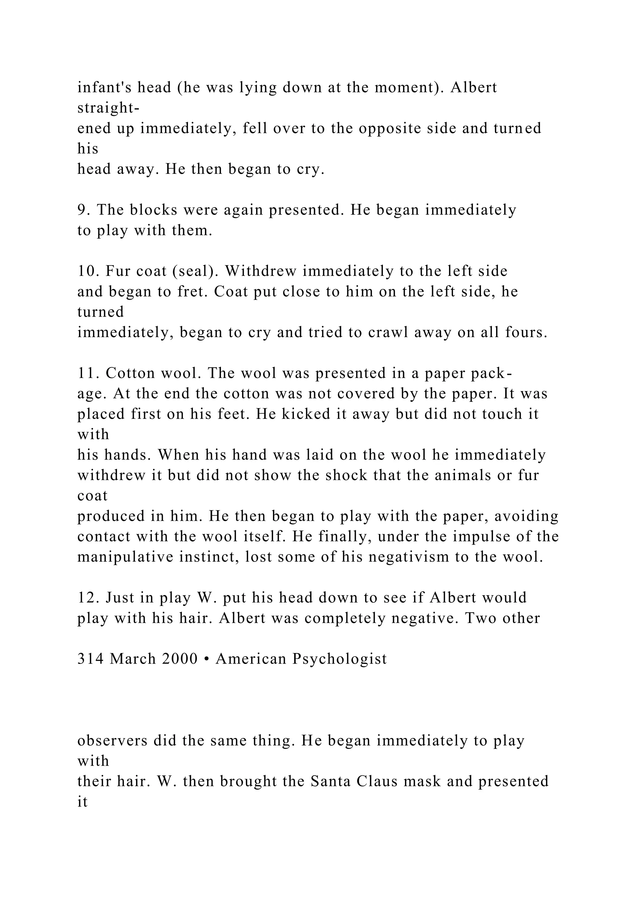 infant's head (he was lying down at the moment). Albert
straight-
ened up immediately, fell over to the opposite side and turned
his
head away. He then began to cry.
9. The blocks were again presented. He began immediately
to play with them.
10. Fur coat (seal). Withdrew immediately to the left side
and began to fret. Coat put close to him on the left side, he
turned
immediately, began to cry and tried to crawl away on all fours.
11. Cotton wool. The wool was presented in a paper pack-
age. At the end the cotton was not covered by the paper. It was
placed first on his feet. He kicked it away but did not touch it
with
his hands. When his hand was laid on the wool he immediately
withdrew it but did not show the shock that the animals or fur
coat
produced in him. He then began to play with the paper, avoiding
contact with the wool itself. He finally, under the impulse of the
manipulative instinct, lost some of his negativism to the wool.
12. Just in play W. put his head down to see if Albert would
play with his hair. Albert was completely negative. Two other
314 March 2000 • American Psychologist
observers did the same thing. He began immediately to play
with
their hair. W. then brought the Santa Claus mask and presented
it
 