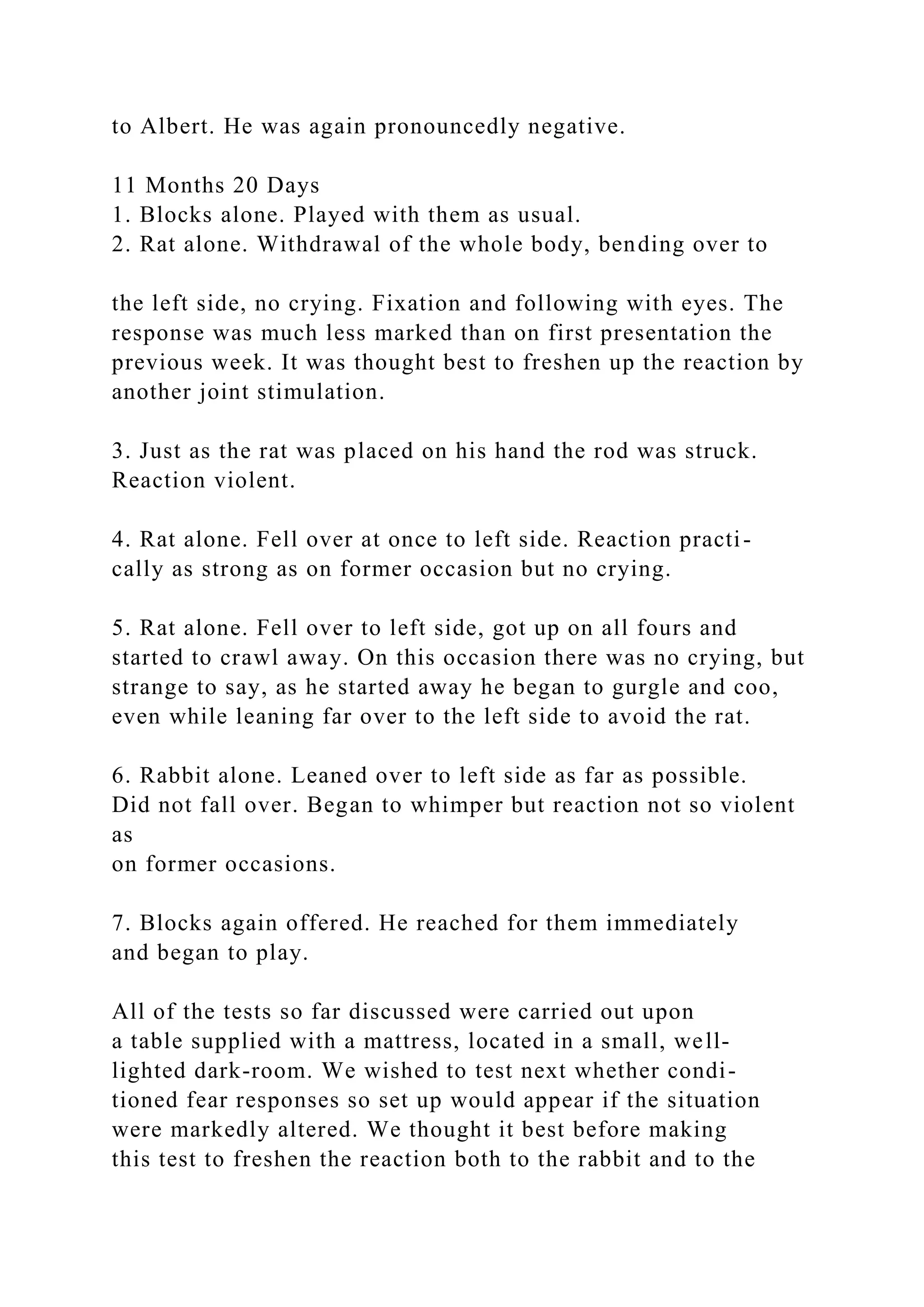 to Albert. He was again pronouncedly negative.
11 Months 20 Days
1. Blocks alone. Played with them as usual.
2. Rat alone. Withdrawal of the whole body, bending over to
the left side, no crying. Fixation and following with eyes. The
response was much less marked than on first presentation the
previous week. It was thought best to freshen up the reaction by
another joint stimulation.
3. Just as the rat was placed on his hand the rod was struck.
Reaction violent.
4. Rat alone. Fell over at once to left side. Reaction practi-
cally as strong as on former occasion but no crying.
5. Rat alone. Fell over to left side, got up on all fours and
started to crawl away. On this occasion there was no crying, but
strange to say, as he started away he began to gurgle and coo,
even while leaning far over to the left side to avoid the rat.
6. Rabbit alone. Leaned over to left side as far as possible.
Did not fall over. Began to whimper but reaction not so violent
as
on former occasions.
7. Blocks again offered. He reached for them immediately
and began to play.
All of the tests so far discussed were carried out upon
a table supplied with a mattress, located in a small, well-
lighted dark-room. We wished to test next whether condi-
tioned fear responses so set up would appear if the situation
were markedly altered. We thought it best before making
this test to freshen the reaction both to the rabbit and to the
 