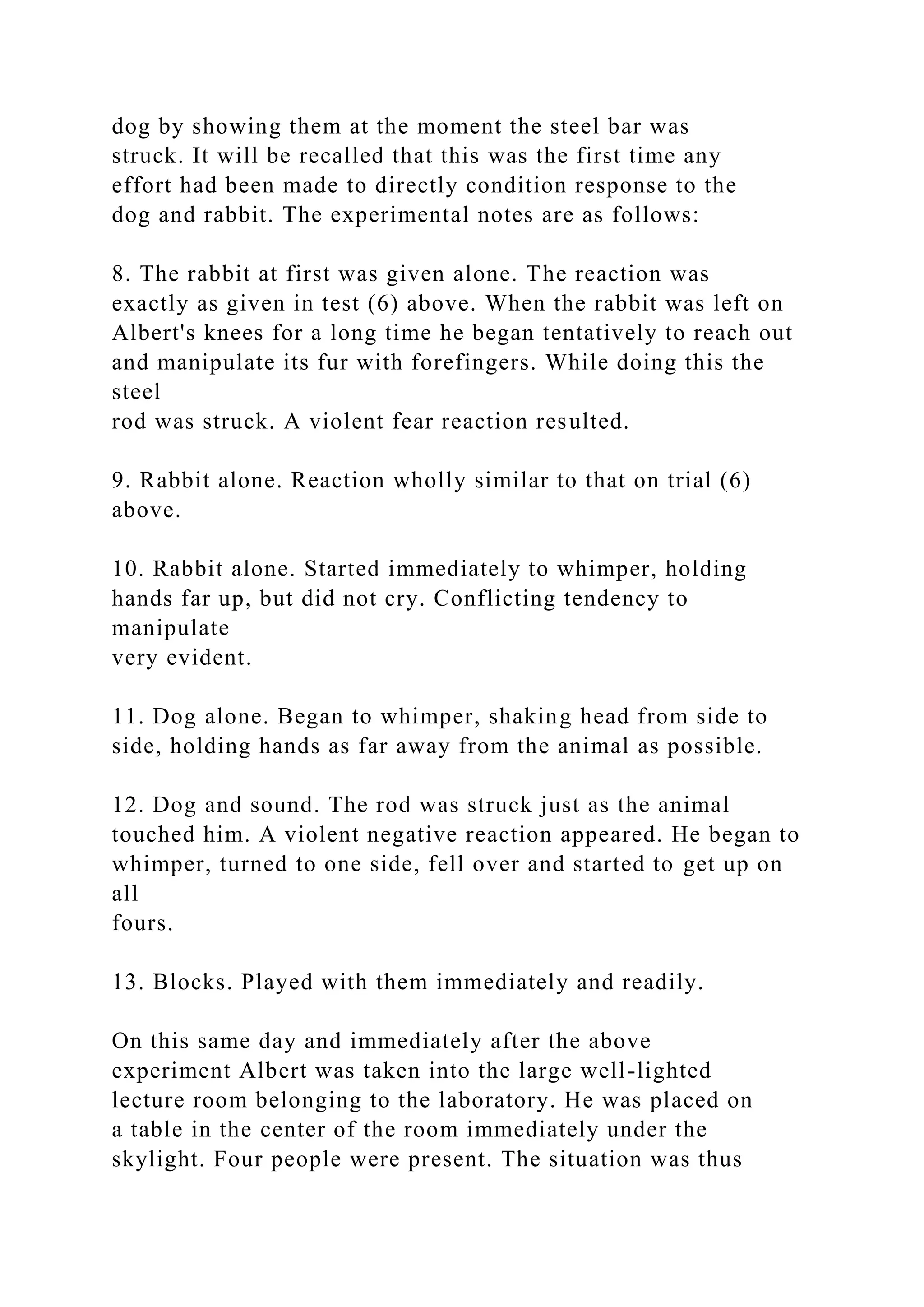 dog by showing them at the moment the steel bar was
struck. It will be recalled that this was the first time any
effort had been made to directly condition response to the
dog and rabbit. The experimental notes are as follows:
8. The rabbit at first was given alone. The reaction was
exactly as given in test (6) above. When the rabbit was left on
Albert's knees for a long time he began tentatively to reach out
and manipulate its fur with forefingers. While doing this the
steel
rod was struck. A violent fear reaction resulted.
9. Rabbit alone. Reaction wholly similar to that on trial (6)
above.
10. Rabbit alone. Started immediately to whimper, holding
hands far up, but did not cry. Conflicting tendency to
manipulate
very evident.
11. Dog alone. Began to whimper, shaking head from side to
side, holding hands as far away from the animal as possible.
12. Dog and sound. The rod was struck just as the animal
touched him. A violent negative reaction appeared. He began to
whimper, turned to one side, fell over and started to get up on
all
fours.
13. Blocks. Played with them immediately and readily.
On this same day and immediately after the above
experiment Albert was taken into the large well-lighted
lecture room belonging to the laboratory. He was placed on
a table in the center of the room immediately under the
skylight. Four people were present. The situation was thus
 