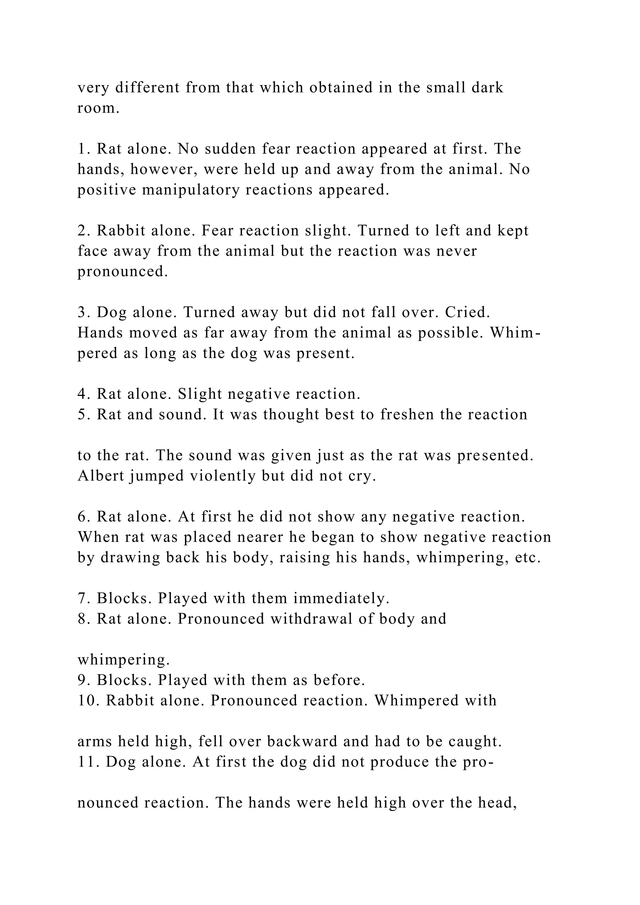 very different from that which obtained in the small dark
room.
1. Rat alone. No sudden fear reaction appeared at first. The
hands, however, were held up and away from the animal. No
positive manipulatory reactions appeared.
2. Rabbit alone. Fear reaction slight. Turned to left and kept
face away from the animal but the reaction was never
pronounced.
3. Dog alone. Turned away but did not fall over. Cried.
Hands moved as far away from the animal as possible. Whim-
pered as long as the dog was present.
4. Rat alone. Slight negative reaction.
5. Rat and sound. It was thought best to freshen the reaction
to the rat. The sound was given just as the rat was presented.
Albert jumped violently but did not cry.
6. Rat alone. At first he did not show any negative reaction.
When rat was placed nearer he began to show negative reaction
by drawing back his body, raising his hands, whimpering, etc.
7. Blocks. Played with them immediately.
8. Rat alone. Pronounced withdrawal of body and
whimpering.
9. Blocks. Played with them as before.
10. Rabbit alone. Pronounced reaction. Whimpered with
arms held high, fell over backward and had to be caught.
11. Dog alone. At first the dog did not produce the pro-
nounced reaction. The hands were held high over the head,
 