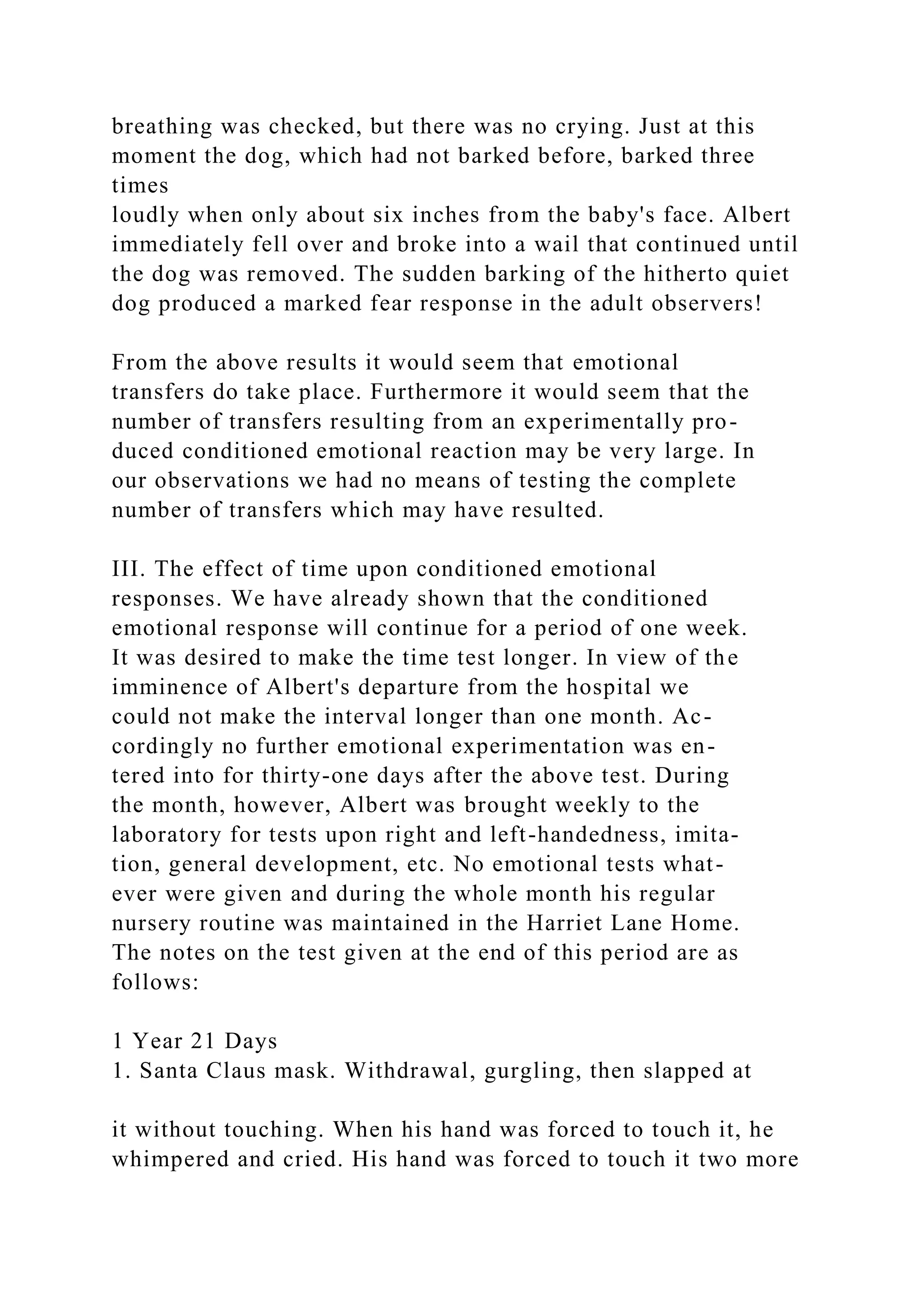 breathing was checked, but there was no crying. Just at this
moment the dog, which had not barked before, barked three
times
loudly when only about six inches from the baby's face. Albert
immediately fell over and broke into a wail that continued until
the dog was removed. The sudden barking of the hitherto quiet
dog produced a marked fear response in the adult observers!
From the above results it would seem that emotional
transfers do take place. Furthermore it would seem that the
number of transfers resulting from an experimentally pro-
duced conditioned emotional reaction may be very large. In
our observations we had no means of testing the complete
number of transfers which may have resulted.
III. The effect of time upon conditioned emotional
responses. We have already shown that the conditioned
emotional response will continue for a period of one week.
It was desired to make the time test longer. In view of the
imminence of Albert's departure from the hospital we
could not make the interval longer than one month. Ac-
cordingly no further emotional experimentation was en-
tered into for thirty-one days after the above test. During
the month, however, Albert was brought weekly to the
laboratory for tests upon right and left-handedness, imita-
tion, general development, etc. No emotional tests what-
ever were given and during the whole month his regular
nursery routine was maintained in the Harriet Lane Home.
The notes on the test given at the end of this period are as
follows:
1 Year 21 Days
1. Santa Claus mask. Withdrawal, gurgling, then slapped at
it without touching. When his hand was forced to touch it, he
whimpered and cried. His hand was forced to touch it two more
 