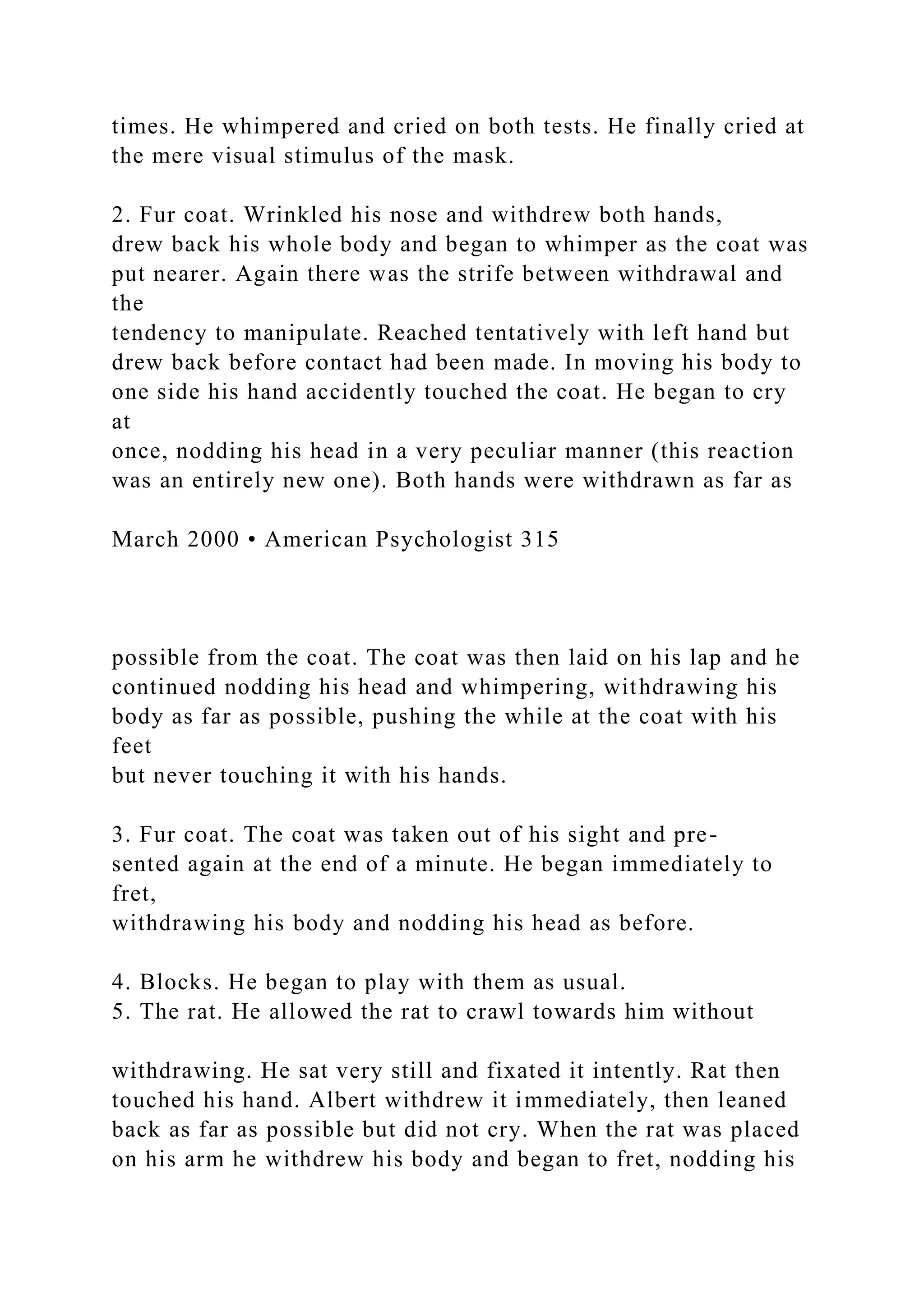 times. He whimpered and cried on both tests. He finally cried at
the mere visual stimulus of the mask.
2. Fur coat. Wrinkled his nose and withdrew both hands,
drew back his whole body and began to whimper as the coat was
put nearer. Again there was the strife between withdrawal and
the
tendency to manipulate. Reached tentatively with left hand but
drew back before contact had been made. In moving his body to
one side his hand accidently touched the coat. He began to cry
at
once, nodding his head in a very peculiar manner (this reaction
was an entirely new one). Both hands were withdrawn as far as
March 2000 • American Psychologist 315
possible from the coat. The coat was then laid on his lap and he
continued nodding his head and whimpering, withdrawing his
body as far as possible, pushing the while at the coat with his
feet
but never touching it with his hands.
3. Fur coat. The coat was taken out of his sight and pre-
sented again at the end of a minute. He began immediately to
fret,
withdrawing his body and nodding his head as before.
4. Blocks. He began to play with them as usual.
5. The rat. He allowed the rat to crawl towards him without
withdrawing. He sat very still and fixated it intently. Rat then
touched his hand. Albert withdrew it immediately, then leaned
back as far as possible but did not cry. When the rat was placed
on his arm he withdrew his body and began to fret, nodding his
 