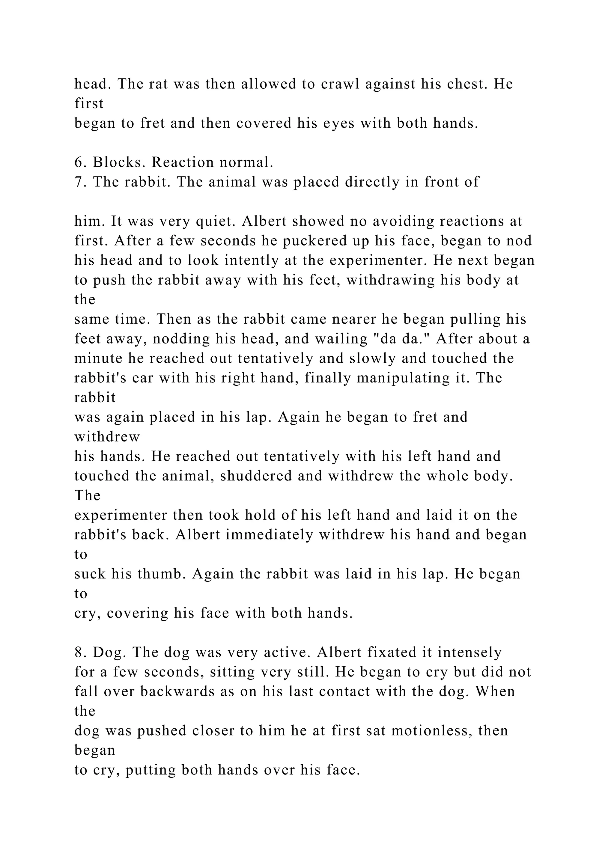 head. The rat was then allowed to crawl against his chest. He
first
began to fret and then covered his eyes with both hands.
6. Blocks. Reaction normal.
7. The rabbit. The animal was placed directly in front of
him. It was very quiet. Albert showed no avoiding reactions at
first. After a few seconds he puckered up his face, began to nod
his head and to look intently at the experimenter. He next began
to push the rabbit away with his feet, withdrawing his body at
the
same time. Then as the rabbit came nearer he began pulling his
feet away, nodding his head, and wailing "da da." After about a
minute he reached out tentatively and slowly and touched the
rabbit's ear with his right hand, finally manipulating it. The
rabbit
was again placed in his lap. Again he began to fret and
withdrew
his hands. He reached out tentatively with his left hand and
touched the animal, shuddered and withdrew the whole body.
The
experimenter then took hold of his left hand and laid it on the
rabbit's back. Albert immediately withdrew his hand and began
to
suck his thumb. Again the rabbit was laid in his lap. He began
to
cry, covering his face with both hands.
8. Dog. The dog was very active. Albert fixated it intensely
for a few seconds, sitting very still. He began to cry but did not
fall over backwards as on his last contact with the dog. When
the
dog was pushed closer to him he at first sat motionless, then
began
to cry, putting both hands over his face.
 