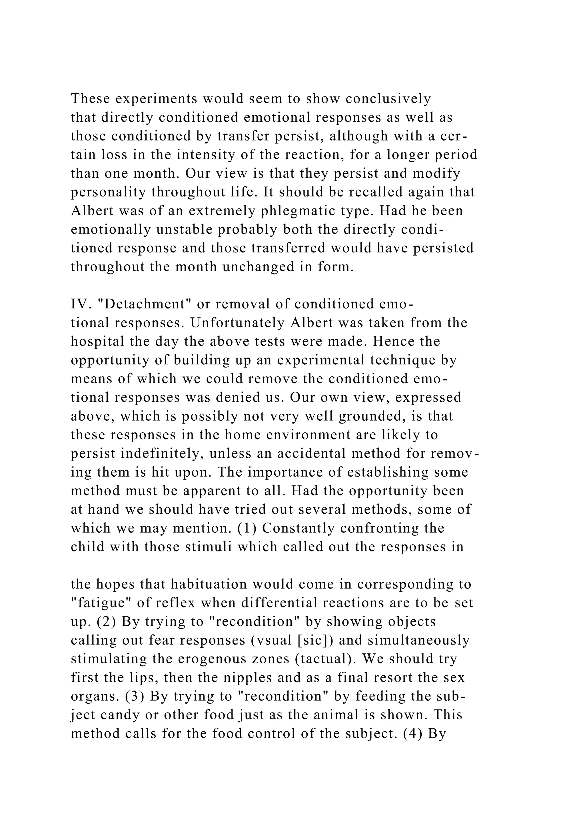 These experiments would seem to show conclusively
that directly conditioned emotional responses as well as
those conditioned by transfer persist, although with a cer-
tain loss in the intensity of the reaction, for a longer period
than one month. Our view is that they persist and modify
personality throughout life. It should be recalled again that
Albert was of an extremely phlegmatic type. Had he been
emotionally unstable probably both the directly condi-
tioned response and those transferred would have persisted
throughout the month unchanged in form.
IV. "Detachment" or removal of conditioned emo-
tional responses. Unfortunately Albert was taken from the
hospital the day the above tests were made. Hence the
opportunity of building up an experimental technique by
means of which we could remove the conditioned emo-
tional responses was denied us. Our own view, expressed
above, which is possibly not very well grounded, is that
these responses in the home environment are likely to
persist indefinitely, unless an accidental method for remov-
ing them is hit upon. The importance of establishing some
method must be apparent to all. Had the opportunity been
at hand we should have tried out several methods, some of
which we may mention. (1) Constantly confronting the
child with those stimuli which called out the responses in
the hopes that habituation would come in corresponding to
"fatigue" of reflex when differential reactions are to be set
up. (2) By trying to "recondition" by showing objects
calling out fear responses (vsual [sic]) and simultaneously
stimulating the erogenous zones (tactual). We should try
first the lips, then the nipples and as a final resort the sex
organs. (3) By trying to "recondition" by feeding the sub-
ject candy or other food just as the animal is shown. This
method calls for the food control of the subject. (4) By
 