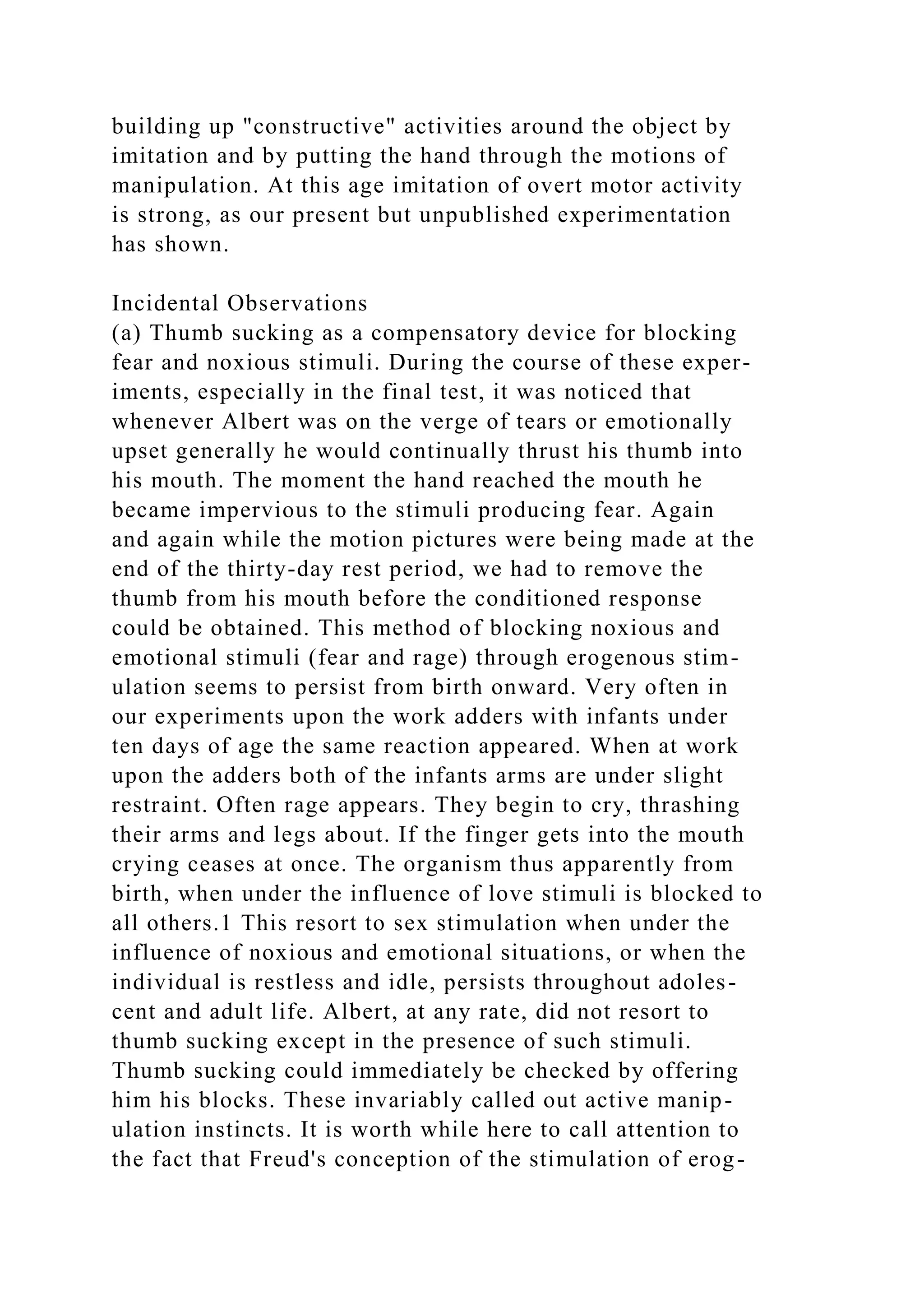 building up "constructive" activities around the object by
imitation and by putting the hand through the motions of
manipulation. At this age imitation of overt motor activity
is strong, as our present but unpublished experimentation
has shown.
Incidental Observations
(a) Thumb sucking as a compensatory device for blocking
fear and noxious stimuli. During the course of these exper-
iments, especially in the final test, it was noticed that
whenever Albert was on the verge of tears or emotionally
upset generally he would continually thrust his thumb into
his mouth. The moment the hand reached the mouth he
became impervious to the stimuli producing fear. Again
and again while the motion pictures were being made at the
end of the thirty-day rest period, we had to remove the
thumb from his mouth before the conditioned response
could be obtained. This method of blocking noxious and
emotional stimuli (fear and rage) through erogenous stim-
ulation seems to persist from birth onward. Very often in
our experiments upon the work adders with infants under
ten days of age the same reaction appeared. When at work
upon the adders both of the infants arms are under slight
restraint. Often rage appears. They begin to cry, thrashing
their arms and legs about. If the finger gets into the mouth
crying ceases at once. The organism thus apparently from
birth, when under the influence of love stimuli is blocked to
all others.1 This resort to sex stimulation when under the
influence of noxious and emotional situations, or when the
individual is restless and idle, persists throughout adoles-
cent and adult life. Albert, at any rate, did not resort to
thumb sucking except in the presence of such stimuli.
Thumb sucking could immediately be checked by offering
him his blocks. These invariably called out active manip-
ulation instincts. It is worth while here to call attention to
the fact that Freud's conception of the stimulation of erog-
 