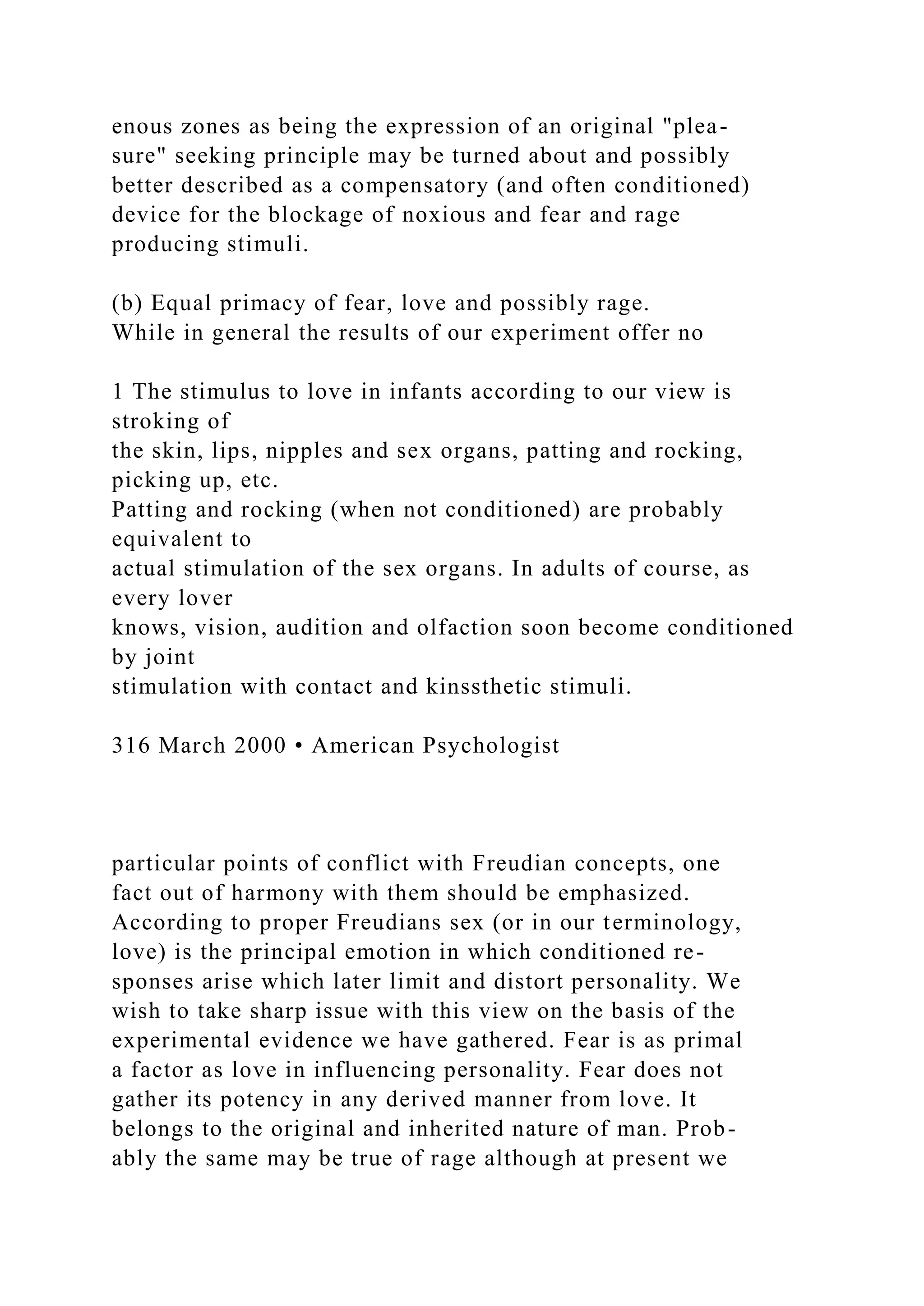 enous zones as being the expression of an original "plea-
sure" seeking principle may be turned about and possibly
better described as a compensatory (and often conditioned)
device for the blockage of noxious and fear and rage
producing stimuli.
(b) Equal primacy of fear, love and possibly rage.
While in general the results of our experiment offer no
1 The stimulus to love in infants according to our view is
stroking of
the skin, lips, nipples and sex organs, patting and rocking,
picking up, etc.
Patting and rocking (when not conditioned) are probably
equivalent to
actual stimulation of the sex organs. In adults of course, as
every lover
knows, vision, audition and olfaction soon become conditioned
by joint
stimulation with contact and kinssthetic stimuli.
316 March 2000 • American Psychologist
particular points of conflict with Freudian concepts, one
fact out of harmony with them should be emphasized.
According to proper Freudians sex (or in our terminology,
love) is the principal emotion in which conditioned re-
sponses arise which later limit and distort personality. We
wish to take sharp issue with this view on the basis of the
experimental evidence we have gathered. Fear is as primal
a factor as love in influencing personality. Fear does not
gather its potency in any derived manner from love. It
belongs to the original and inherited nature of man. Prob-
ably the same may be true of rage although at present we
 