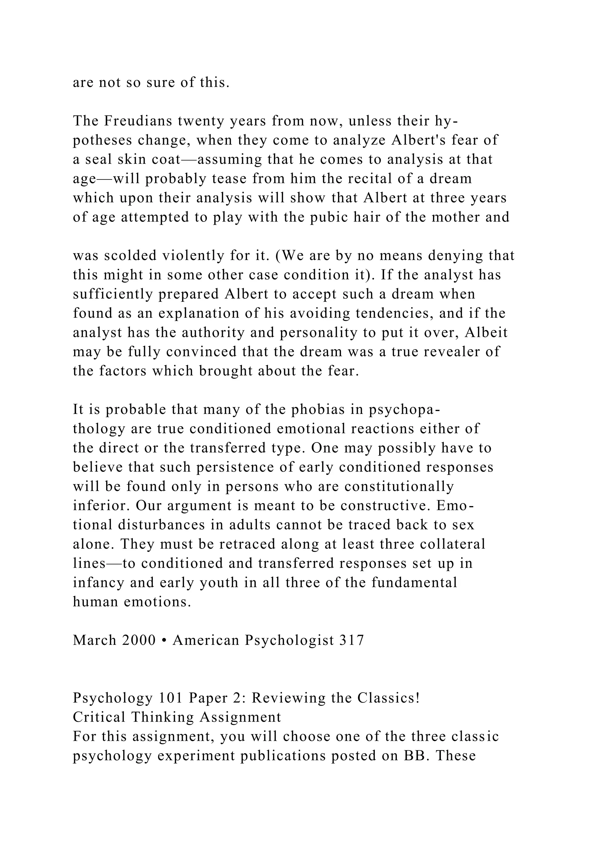 are not so sure of this.
The Freudians twenty years from now, unless their hy-
potheses change, when they come to analyze Albert's fear of
a seal skin coat—assuming that he comes to analysis at that
age—will probably tease from him the recital of a dream
which upon their analysis will show that Albert at three years
of age attempted to play with the pubic hair of the mother and
was scolded violently for it. (We are by no means denying that
this might in some other case condition it). If the analyst has
sufficiently prepared Albert to accept such a dream when
found as an explanation of his avoiding tendencies, and if the
analyst has the authority and personality to put it over, Albeit
may be fully convinced that the dream was a true revealer of
the factors which brought about the fear.
It is probable that many of the phobias in psychopa-
thology are true conditioned emotional reactions either of
the direct or the transferred type. One may possibly have to
believe that such persistence of early conditioned responses
will be found only in persons who are constitutionally
inferior. Our argument is meant to be constructive. Emo-
tional disturbances in adults cannot be traced back to sex
alone. They must be retraced along at least three collateral
lines—to conditioned and transferred responses set up in
infancy and early youth in all three of the fundamental
human emotions.
March 2000 • American Psychologist 317
Psychology 101 Paper 2: Reviewing the Classics!
Critical Thinking Assignment
For this assignment, you will choose one of the three classic
psychology experiment publications posted on BB. These
 