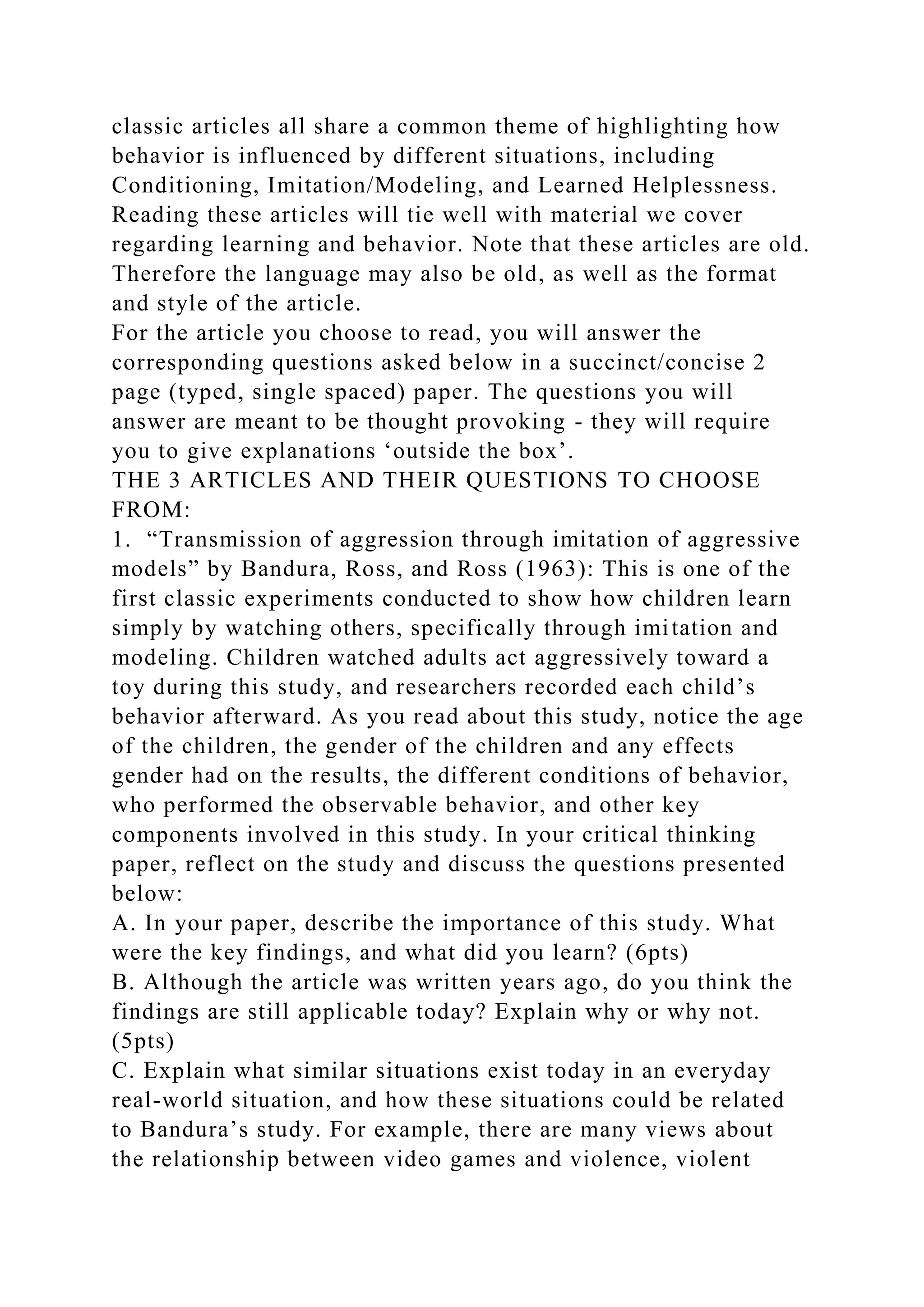 classic articles all share a common theme of highlighting how
behavior is influenced by different situations, including
Conditioning, Imitation/Modeling, and Learned Helplessness.
Reading these articles will tie well with material we cover
regarding learning and behavior. Note that these articles are old.
Therefore the language may also be old, as well as the format
and style of the article.
For the article you choose to read, you will answer the
corresponding questions asked below in a succinct/concise 2
page (typed, single spaced) paper. The questions you will
answer are meant to be thought provoking - they will require
you to give explanations ‘outside the box’.
THE 3 ARTICLES AND THEIR QUESTIONS TO CHOOSE
FROM:
1. “Transmission of aggression through imitation of aggressive
models” by Bandura, Ross, and Ross (1963): This is one of the
first classic experiments conducted to show how children learn
simply by watching others, specifically through imitation and
modeling. Children watched adults act aggressively toward a
toy during this study, and researchers recorded each child’s
behavior afterward. As you read about this study, notice the age
of the children, the gender of the children and any effects
gender had on the results, the different conditions of behavior,
who performed the observable behavior, and other key
components involved in this study. In your critical thinking
paper, reflect on the study and discuss the questions presented
below:
A. In your paper, describe the importance of this study. What
were the key findings, and what did you learn? (6pts)
B. Although the article was written years ago, do you think the
findings are still applicable today? Explain why or why not.
(5pts)
C. Explain what similar situations exist today in an everyday
real-world situation, and how these situations could be related
to Bandura’s study. For example, there are many views about
the relationship between video games and violence, violent
 