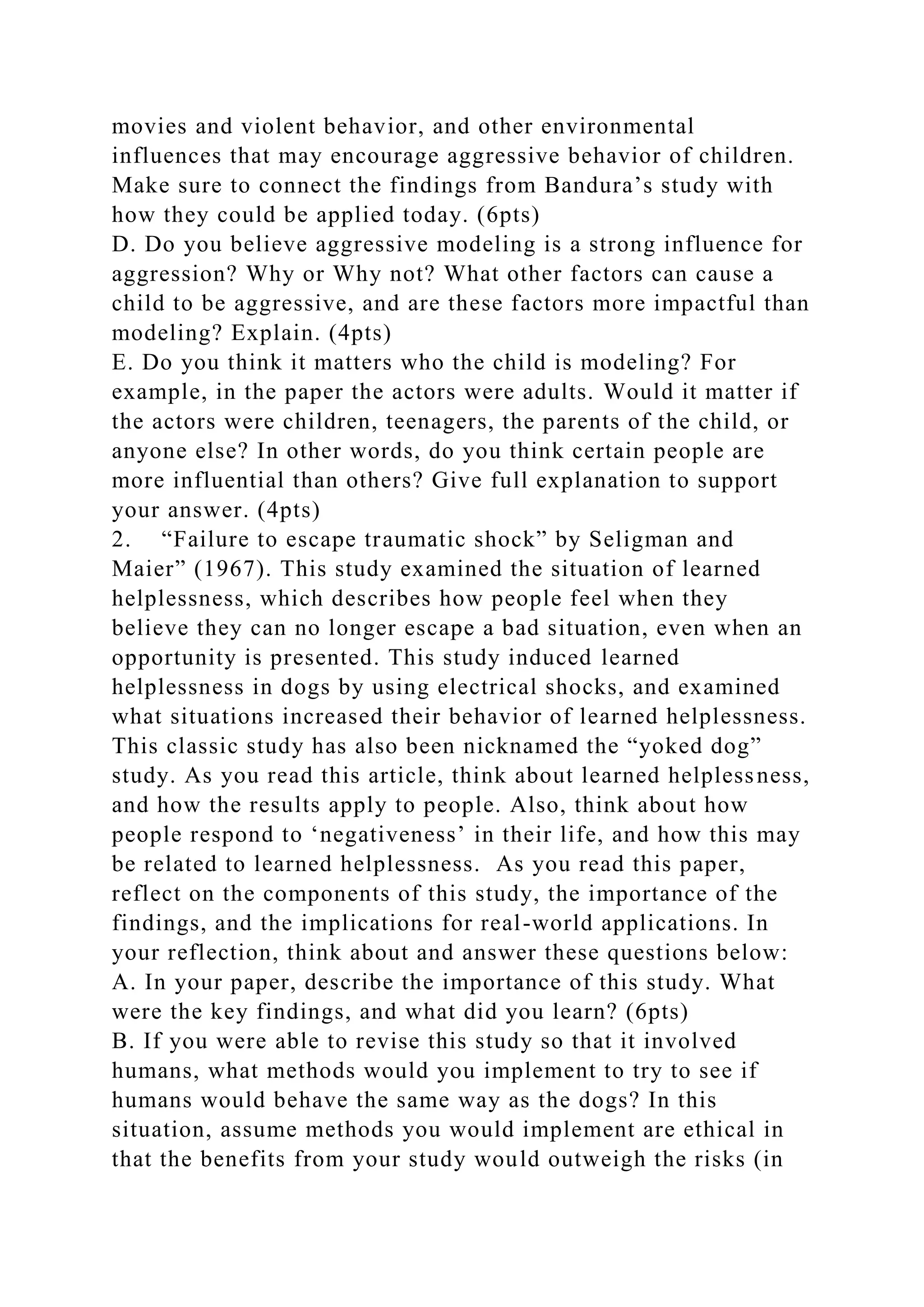 movies and violent behavior, and other environmental
influences that may encourage aggressive behavior of children.
Make sure to connect the findings from Bandura’s study with
how they could be applied today. (6pts)
D. Do you believe aggressive modeling is a strong influence for
aggression? Why or Why not? What other factors can cause a
child to be aggressive, and are these factors more impactful than
modeling? Explain. (4pts)
E. Do you think it matters who the child is modeling? For
example, in the paper the actors were adults. Would it matter if
the actors were children, teenagers, the parents of the child, or
anyone else? In other words, do you think certain people are
more influential than others? Give full explanation to support
your answer. (4pts)
2. “Failure to escape traumatic shock” by Seligman and
Maier” (1967). This study examined the situation of learned
helplessness, which describes how people feel when they
believe they can no longer escape a bad situation, even when an
opportunity is presented. This study induced learned
helplessness in dogs by using electrical shocks, and examined
what situations increased their behavior of learned helplessness.
This classic study has also been nicknamed the “yoked dog”
study. As you read this article, think about learned helplessness,
and how the results apply to people. Also, think about how
people respond to ‘negativeness’ in their life, and how this may
be related to learned helplessness. As you read this paper,
reflect on the components of this study, the importance of the
findings, and the implications for real-world applications. In
your reflection, think about and answer these questions below:
A. In your paper, describe the importance of this study. What
were the key findings, and what did you learn? (6pts)
B. If you were able to revise this study so that it involved
humans, what methods would you implement to try to see if
humans would behave the same way as the dogs? In this
situation, assume methods you would implement are ethical in
that the benefits from your study would outweigh the risks (in
 