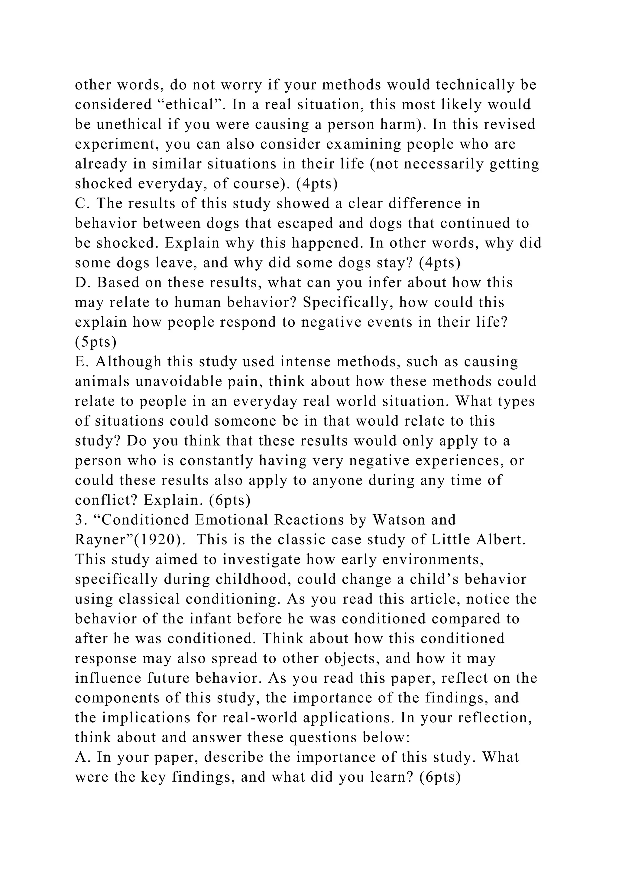 other words, do not worry if your methods would technically be
considered “ethical”. In a real situation, this most likely would
be unethical if you were causing a person harm). In this revised
experiment, you can also consider examining people who are
already in similar situations in their life (not necessarily getting
shocked everyday, of course). (4pts)
C. The results of this study showed a clear difference in
behavior between dogs that escaped and dogs that continued to
be shocked. Explain why this happened. In other words, why did
some dogs leave, and why did some dogs stay? (4pts)
D. Based on these results, what can you infer about how this
may relate to human behavior? Specifically, how could this
explain how people respond to negative events in their life?
(5pts)
E. Although this study used intense methods, such as causing
animals unavoidable pain, think about how these methods could
relate to people in an everyday real world situation. What types
of situations could someone be in that would relate to this
study? Do you think that these results would only apply to a
person who is constantly having very negative experiences, or
could these results also apply to anyone during any time of
conflict? Explain. (6pts)
3. “Conditioned Emotional Reactions by Watson and
Rayner”(1920). This is the classic case study of Little Albert.
This study aimed to investigate how early environments,
specifically during childhood, could change a child’s behavior
using classical conditioning. As you read this article, notice the
behavior of the infant before he was conditioned compared to
after he was conditioned. Think about how this conditioned
response may also spread to other objects, and how it may
influence future behavior. As you read this paper, reflect on the
components of this study, the importance of the findings, and
the implications for real-world applications. In your reflection,
think about and answer these questions below:
A. In your paper, describe the importance of this study. What
were the key findings, and what did you learn? (6pts)
 