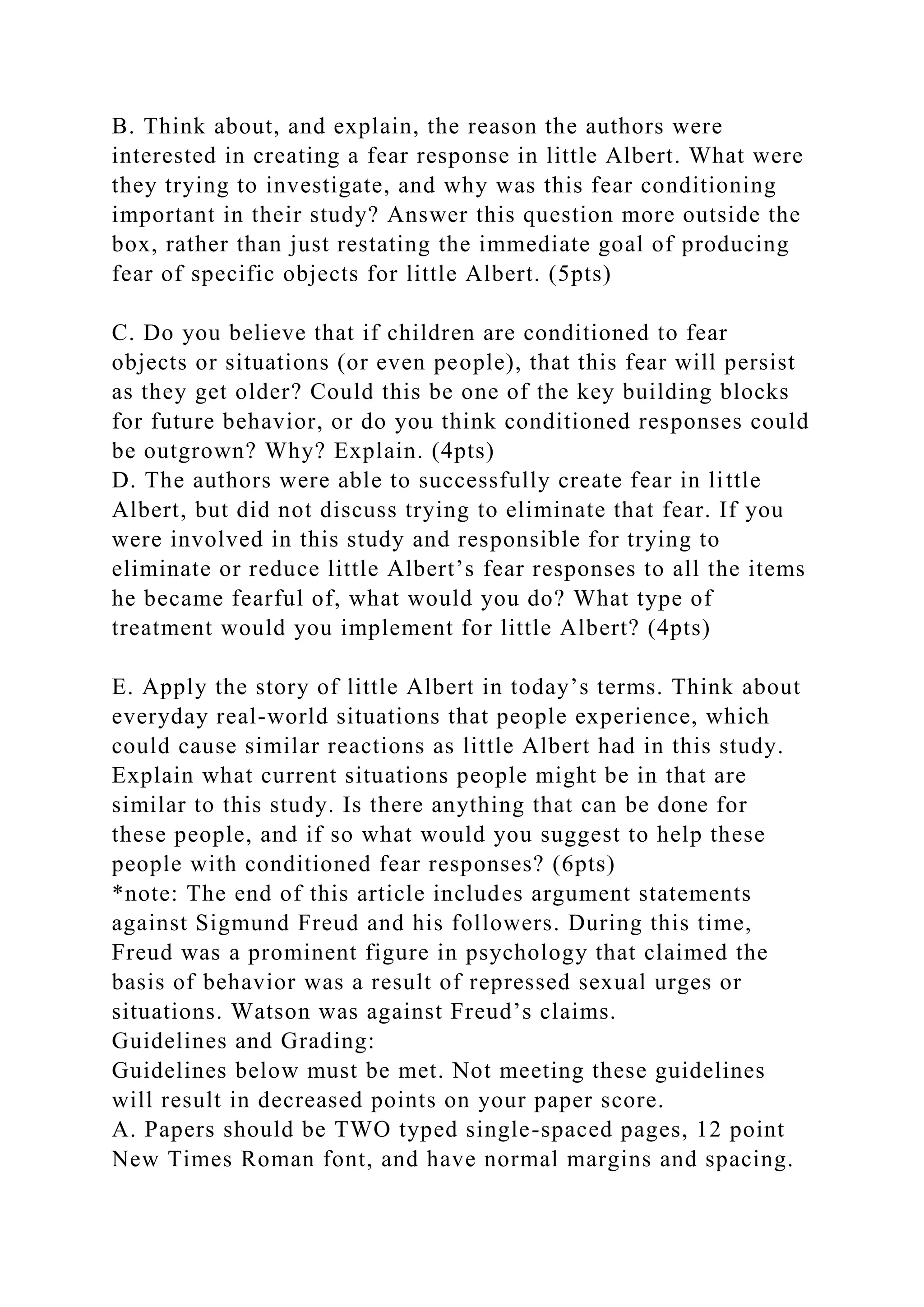 B. Think about, and explain, the reason the authors were
interested in creating a fear response in little Albert. What were
they trying to investigate, and why was this fear conditioning
important in their study? Answer this question more outside the
box, rather than just restating the immediate goal of producing
fear of specific objects for little Albert. (5pts)
C. Do you believe that if children are conditioned to fear
objects or situations (or even people), that this fear will persist
as they get older? Could this be one of the key building blocks
for future behavior, or do you think conditioned responses could
be outgrown? Why? Explain. (4pts)
D. The authors were able to successfully create fear in little
Albert, but did not discuss trying to eliminate that fear. If you
were involved in this study and responsible for trying to
eliminate or reduce little Albert’s fear responses to all the items
he became fearful of, what would you do? What type of
treatment would you implement for little Albert? (4pts)
E. Apply the story of little Albert in today’s terms. Think about
everyday real-world situations that people experience, which
could cause similar reactions as little Albert had in this study.
Explain what current situations people might be in that are
similar to this study. Is there anything that can be done for
these people, and if so what would you suggest to help these
people with conditioned fear responses? (6pts)
*note: The end of this article includes argument statements
against Sigmund Freud and his followers. During this time,
Freud was a prominent figure in psychology that claimed the
basis of behavior was a result of repressed sexual urges or
situations. Watson was against Freud’s claims.
Guidelines and Grading:
Guidelines below must be met. Not meeting these guidelines
will result in decreased points on your paper score.
A. Papers should be TWO typed single-spaced pages, 12 point
New Times Roman font, and have normal margins and spacing.
 