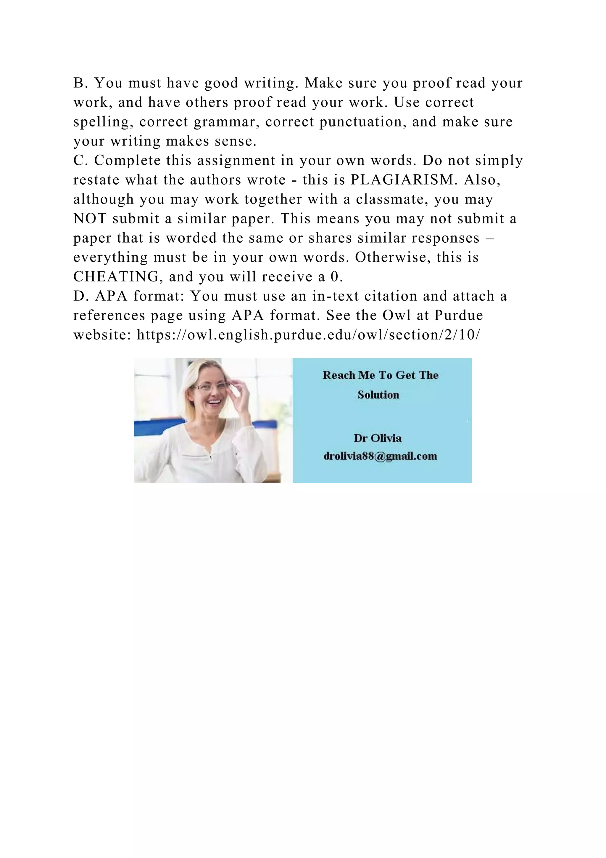 B. You must have good writing. Make sure you proof read your
work, and have others proof read your work. Use correct
spelling, correct grammar, correct punctuation, and make sure
your writing makes sense.
C. Complete this assignment in your own words. Do not simply
restate what the authors wrote - this is PLAGIARISM. Also,
although you may work together with a classmate, you may
NOT submit a similar paper. This means you may not submit a
paper that is worded the same or shares similar responses –
everything must be in your own words. Otherwise, this is
CHEATING, and you will receive a 0.
D. APA format: You must use an in-text citation and attach a
references page using APA format. See the Owl at Purdue
website: https://owl.english.purdue.edu/owl/section/2/10/
 