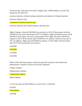 On the last day of the period, Jim Otto Company buys a $900 machine on credit. This
transaction will affect the:
a.income statement, retained earnings statement, and statement of financial position.
b.income statement only.
c.statement of financial position only.
d.income statement and retained earnings statement only.
Alpha Company collected£180,000 from customers in 2018. Of the amount collected,
£20,000 was for services performed in 2017. In addition, Alpha performed services worth
£80,000 in 2018, which will not be collecteduntil 2019. Alpha also paid £140,000 for
expenses in 2018. Of the amount paid, £10,000 was for expenses incurred on account in
2017. In addition, Alpha incurred £60,000 of expenses in 2018, which will not be paid
until 2019. 2018 accrual-basis net income is
a.£60,000
b.£50,000
c.£70,000
d.£40,000
Which of the following expenses would not generally be found in the General and
Administrative Expenses section of an income statement?
a.Wages Expense.
b.Depreciation Expense.
c.Advertising Expense.
d.Rent Expense.
A list of accounts and their balances at a given time is called a(n)
a.journal.
b.trial balance
c.posting
 