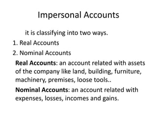 Impersonal Accounts
it is classifying into two ways.
1. Real Accounts
2. Nominal Accounts
Real Accounts: an account related with assets
of the company like land, building, furniture,
machinery, premises, loose tools..
Nominal Accounts: an account related with
expenses, losses, incomes and gains.
 