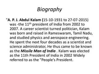 Biography
"A. P. J. Abdul Kalam (15-10-1931 to 27-07-2015)
was -the 11th president of India from 2002 to
2007. A career scientist turned politician, Kalam
was born and raised in Rameswaram, Tamil Nadu,
and studied physics and aerospace engineering.
He spent the next four decades as a scientist and
science administrator, He thus came to be known
as the Missile Man of India . Kalam was elected
as the 11th President of India in 2002 Widely
referred to as the "People's President.
 