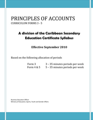 PRINCIPLES OF ACCOUNTS
CURRICULUM FORMS 3 - 5


          A division of the Caribbean Secondary
              Education Certificate Syllabus

                             Effective September 2010


Based on the following allocation of periods

                       Form 3                     3 – 35 minutes periods per week
                       Form 4 & 5                 5 – 35 minutes periods per week




Business Education Officer
Ministry of Education, Sports, Youth and Gender Affairs
 