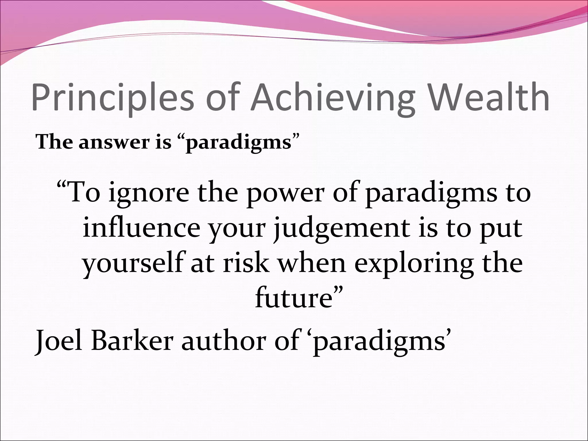 Principles of Achieving Wealth
The answer is “paradigms”

  “To ignore the power of paradigms to
    influence your judgement is to put
    yourself at risk when exploring the
                   future”
Joel Barker author of ‘paradigms’
 