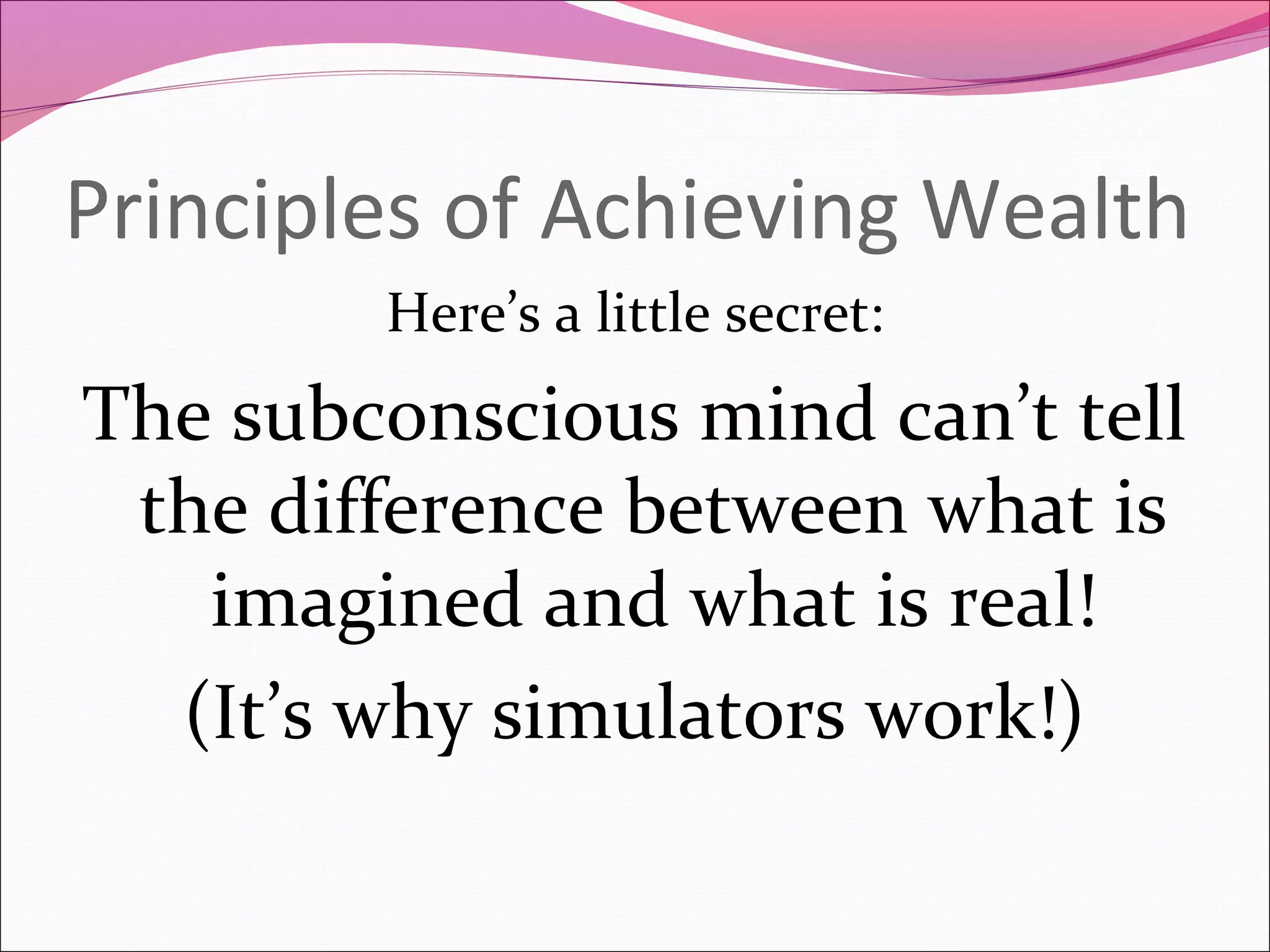 Principles of Achieving Wealth
        Here’s a little secret:
The subconscious mind can’t tell
 the difference between what is
   imagined and what is real!
  (It’s why simulators work!)
 