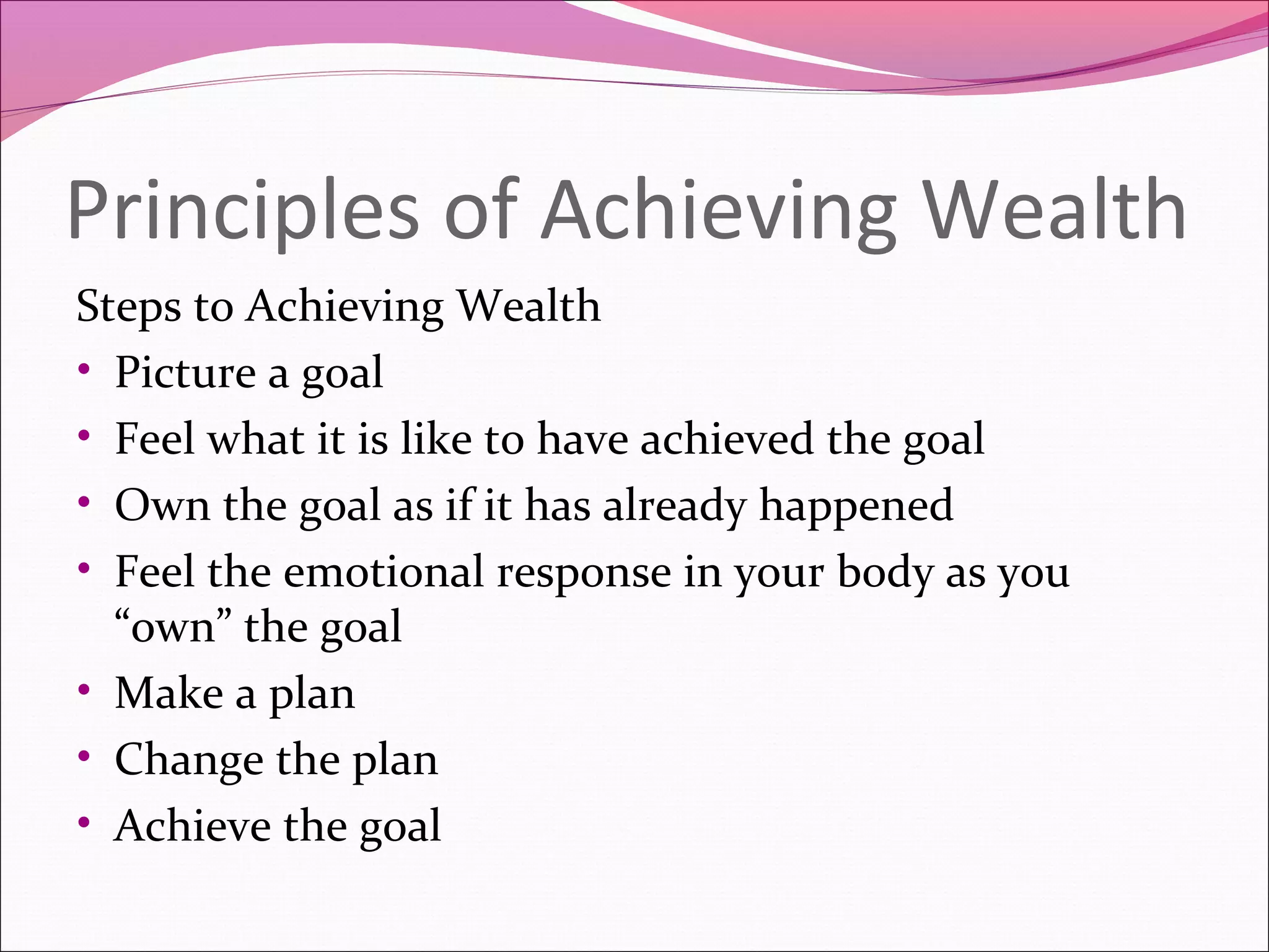 Principles of Achieving Wealth
Steps to Achieving Wealth
• Picture a goal
• Feel what it is like to have achieved the goal
• Own the goal as if it has already happened
• Feel the emotional response in your body as you
  “own” the goal
• Make a plan
• Change the plan
• Achieve the goal
 
