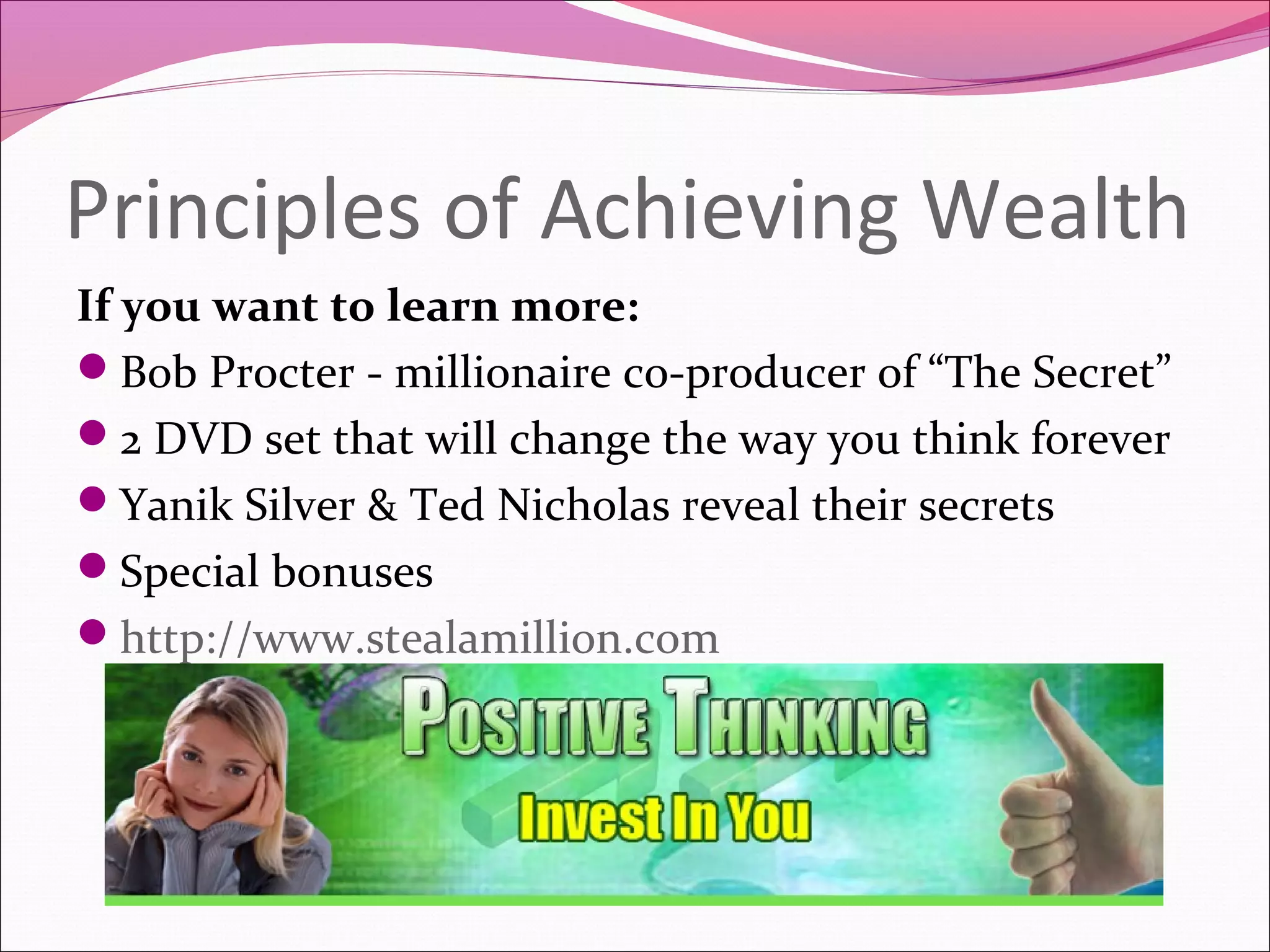 Principles of Achieving Wealth
If you want to learn more:
Bob Procter - millionaire co-producer of “The Secret”
2 DVD set that will change the way you think forever
Yanik Silver & Ted Nicholas reveal their secrets
Special bonuses
http://www.stealamillion.com
 